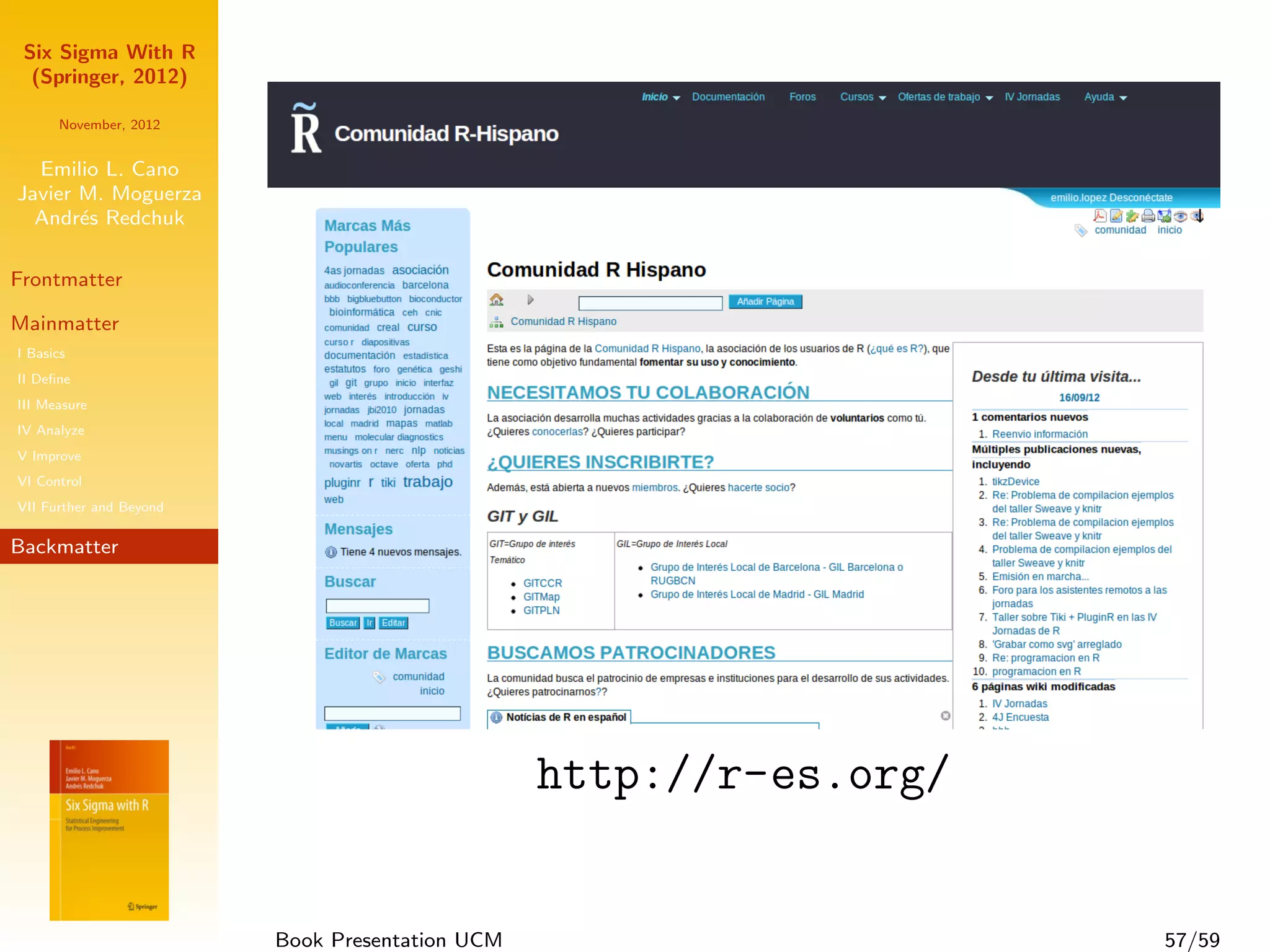 Six Sigma With R
  (Springer, 2012)

      November, 2012


  Emilio L. Cano
Javier M. Moguerza
  Andr´s Redchuk
       e

Frontmatter

Mainmatter
I Basics
II Deﬁne
III Measure
IV Analyze
V Improve
VI Control
VII Further and Beyond

Backmatter




                                                 http://r-es.org/


                         Book Presentation UCM                      57/59
 