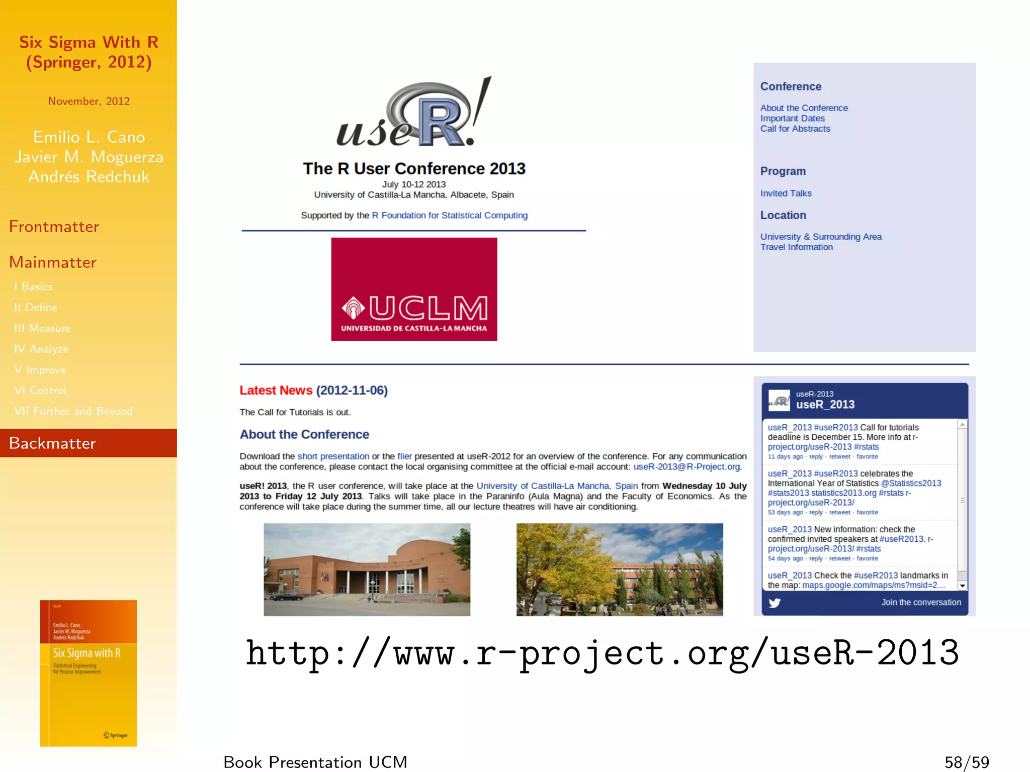 Six Sigma With R
  (Springer, 2012)

      November, 2012


  Emilio L. Cano
Javier M. Moguerza
  Andr´s Redchuk
       e

Frontmatter

Mainmatter
I Basics
II Deﬁne
III Measure
IV Analyze
V Improve
VI Control
VII Further and Beyond

Backmatter




                           http://www.r-project.org/useR-2013

                         Book Presentation UCM              58/59
 