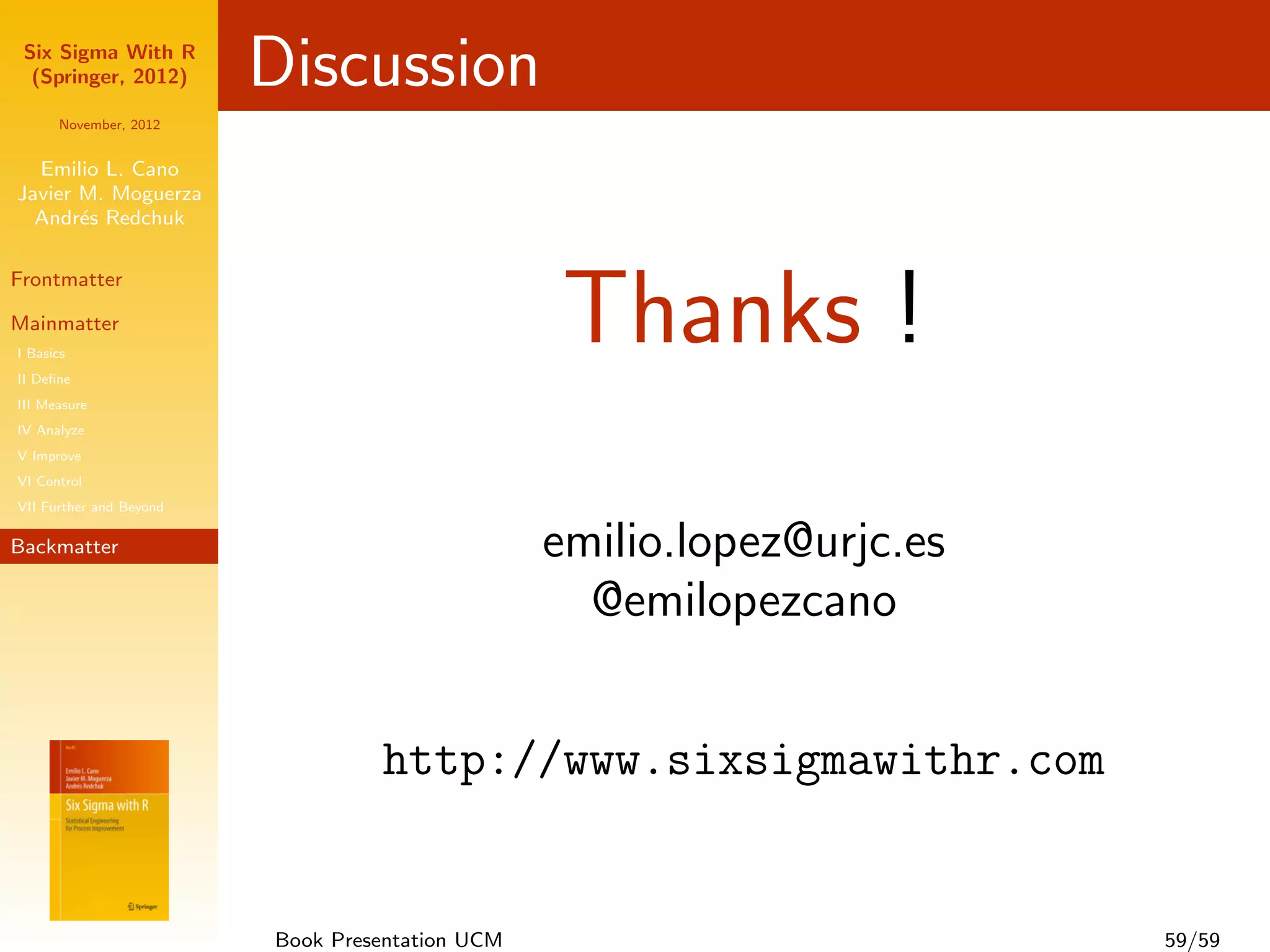 Six Sigma With R
  (Springer, 2012)       Discussion
      November, 2012


  Emilio L. Cano
Javier M. Moguerza
  Andr´s Redchuk
       e




                                                 Thanks !
Frontmatter

Mainmatter
I Basics
II Deﬁne
III Measure
IV Analyze
V Improve
VI Control
VII Further and Beyond

Backmatter                                       emilio.lopez@urjc.es
                                                   @emilopezcano


                                  http://www.sixsigmawithr.com


                         Book Presentation UCM                          59/59
 