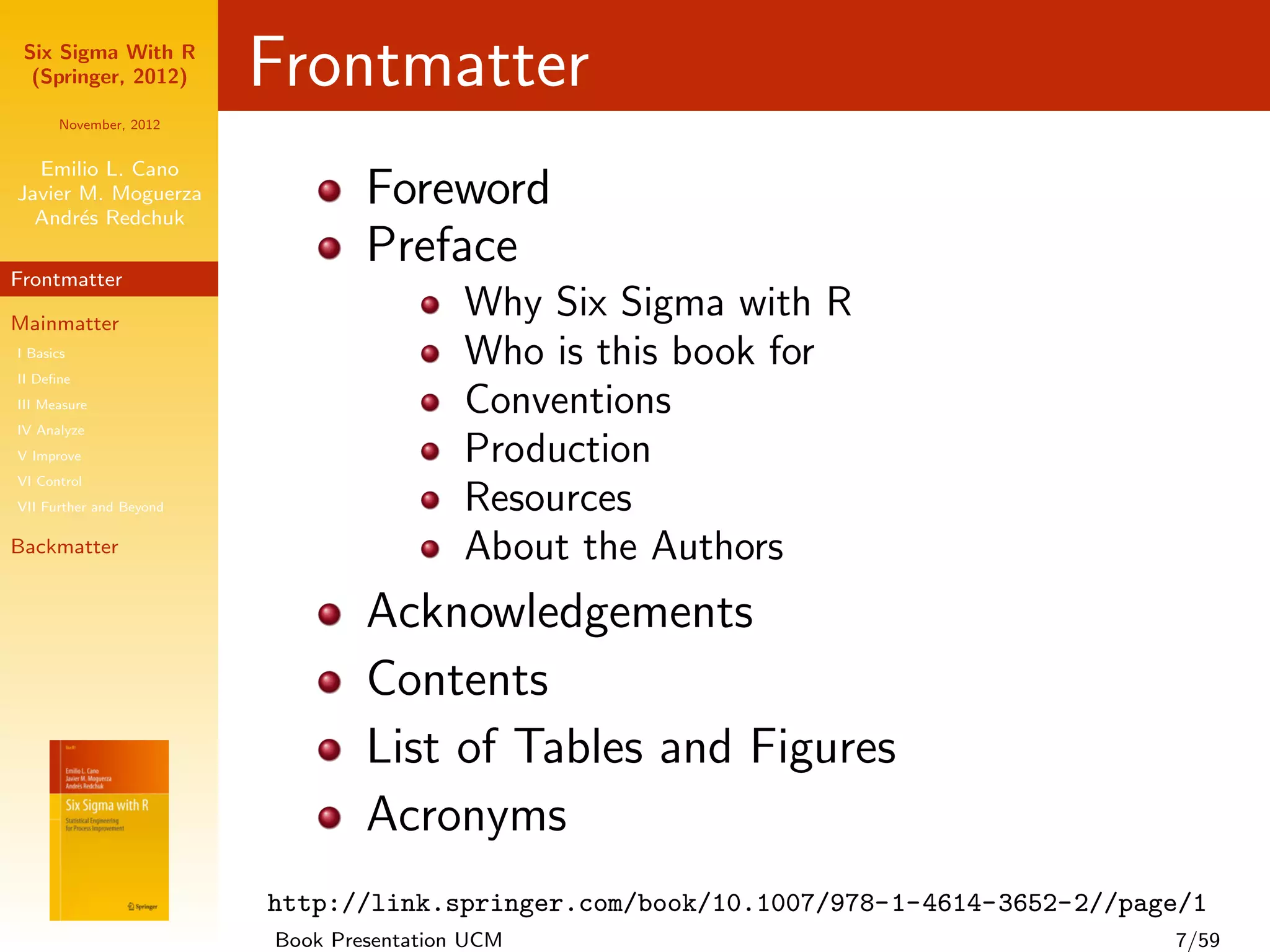 Six Sigma With R
  (Springer, 2012)       Frontmatter
      November, 2012


  Emilio L. Cano
Javier M. Moguerza
  Andr´s Redchuk
       e
                                 Foreword
Frontmatter
                                 Preface
Mainmatter
                                          Why Six Sigma with R
I Basics
II Deﬁne
                                          Who is this book for
III Measure                               Conventions
IV Analyze
V Improve                                 Production
VI Control
VII Further and Beyond                    Resources
Backmatter                                About the Authors
                                 Acknowledgements
                                 Contents
                                 List of Tables and Figures
                                 Acronyms
                         http://link.springer.com/book/10.1007/978-1-4614-3652-2//page/1
                         Book Presentation UCM                                       7/59
 