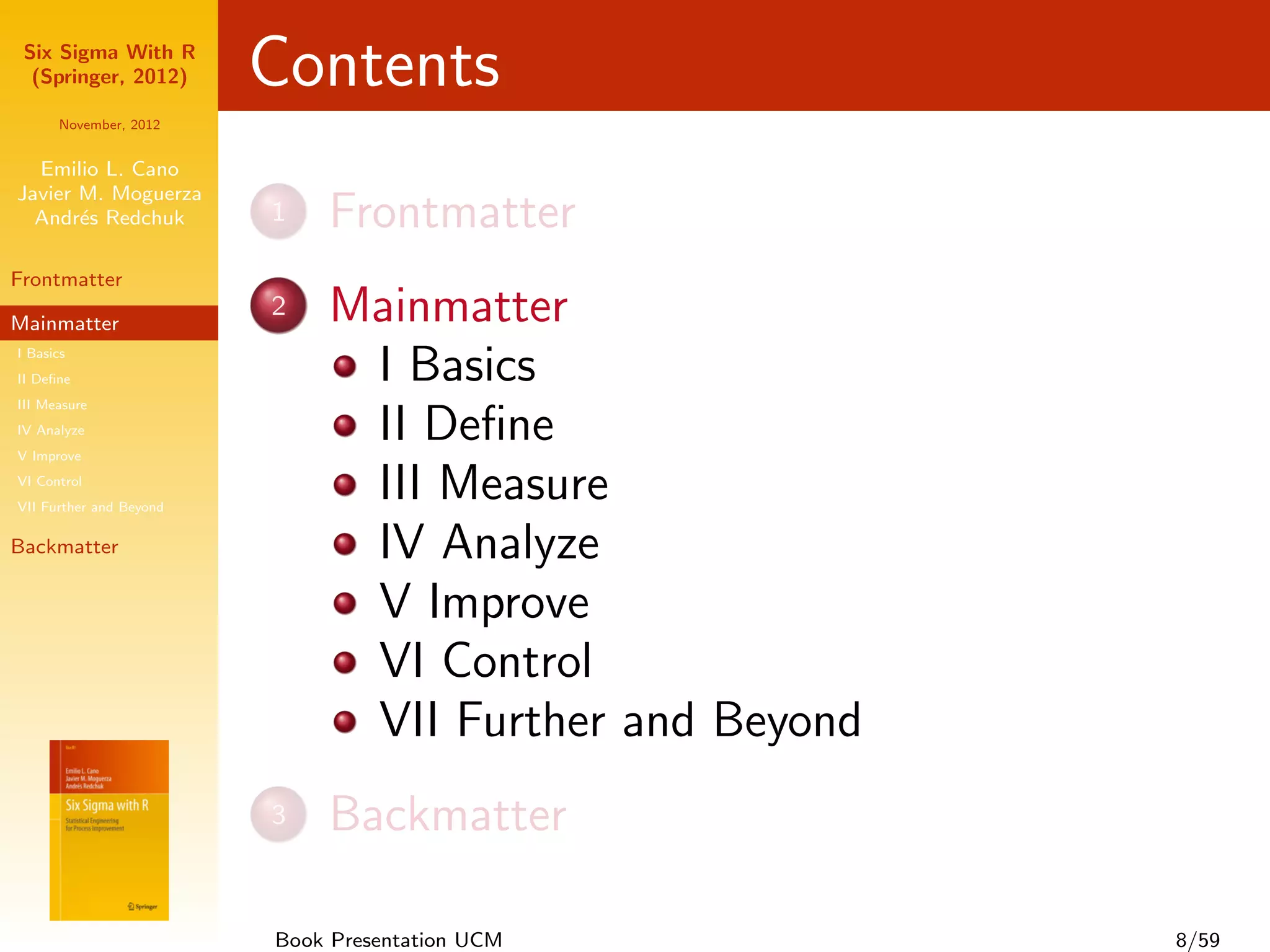 Six Sigma With R
  (Springer, 2012)       Contents
      November, 2012


  Emilio L. Cano
Javier M. Moguerza
  Andr´s Redchuk
       e                 1   Frontmatter
Frontmatter

Mainmatter
                         2   Mainmatter
I Basics
II Deﬁne                      I Basics
III Measure
IV Analyze
V Improve
                              II Deﬁne
VI Control
VII Further and Beyond
                              III Measure
Backmatter                    IV Analyze
                              V Improve
                              VI Control
                              VII Further and Beyond
                         3   Backmatter

                         Book Presentation UCM         8/59
 