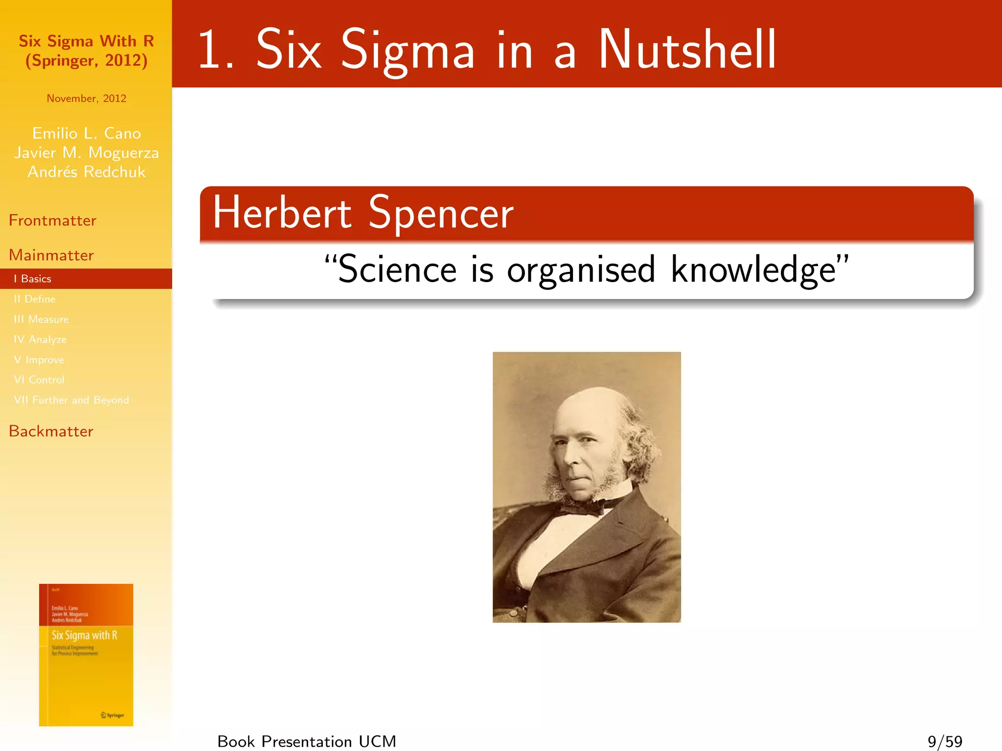 Six Sigma With R
  (Springer, 2012)       1. Six Sigma in a Nutshell
      November, 2012


  Emilio L. Cano
Javier M. Moguerza
  Andr´s Redchuk
       e

Frontmatter              Herbert Spencer
Mainmatter
I Basics                            “Science is organised knowledge”
II Deﬁne
III Measure
IV Analyze
V Improve
VI Control
VII Further and Beyond

Backmatter




                         Book Presentation UCM                         9/59
 