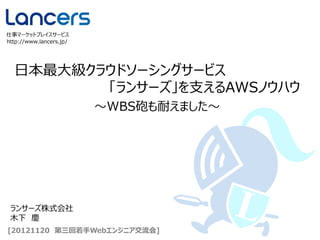 日本最大級クラウドソーシングサービス
「ランサーズ」を支えるAWSノウハウ
http://www.lancers.jp/
仕事マーケットプレイスサービス
[20121120 第三回若手Webエンジニア交流会]
～WBS砲も耐えました～
ランサーズ株式会社
木下 慶
 