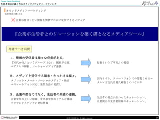 Owned Media Marketing
生活者視点が鍵となるオウンドメディアマーケティング


     オウンドメディアマーケティング
    生活者視点が鍵となる



          ×企業が発信したい情報を無償で自由に発信できるメディア

             『企業が生活者とのリレーションを築く礎となるメディアツール』


        考慮すべき前提

         １．情報の受信者は様々な背景がある。
           『30代女性』というグループはない。観察が必要。                                    行動という『事実』の観察
           ⇒アクセス解析、ソーシャルメディア連携


         ２．メディアを受信する端末・きっかけは様々。
                                                                       国内サイト、スマートフォンでの閲覧３０％～
           タブレット・メール・ソーシャルメディア・検索
                                                                       メルマガ会員は優良顧客とのつながり
           ⇒スマートフォン対応、発信方法の見直し


         ３．企業の都合ではなく、生活者の共感の連鎖。
                                                                       生活者の視点が加わったキュレーション。
           企業発信の正しい情報、生活者発信のリアルな体感
                                                                       企業視点の生活者情報のキュレーション。
           ⇒オウンドメディアの発信情報




                                © DO HOUSE Inc. All rights reserved.                           19
 