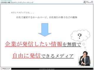 Owned Media Marketing
生活者視点が鍵となるオウンドメディアマーケティング




                   オウンドメディアとは、、、

                        自社で運営するホームページ、自社発行の冊子などの媒体




                                                                          ？
       企業が発信したい情報を無償で

                        自由に発信できるメディア

                                   © DO HOUSE Inc. All rights reserved.       2
 