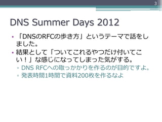 3




DNS  Summer  Days  2012
•  「DNSのRFCの歩き⽅方」というテーマで話をし
   ました。
•  結果として「ついてこれるやつだけ付いてこ
   い！」な感じになってしまった気がする。
 ▫  DNS  RFCへの取っかかりを作るのが⽬目的ですよ。
 ▫  発表時間1時間で資料料200枚を作るなよ
 