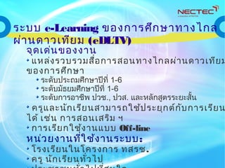 จุดเด่นของงาน
แหล่งรวบรวมสื่อการสอนทางไกลผ่านดาวเทียม
ของการศึกษา
ระดับประถมศึกษาปีที่ 1-6
ระดับมัธยมศึกษาปีที่ 1-6
ระดับการอาชีพ ปวช., ปวส. และหลักสูตรระยะสั้น
ครูและนักเรียนสามารถใช้ประยุกต์กับการเรียน
ได้ เช่น การสอนเสริม ฯ
การเรียกใช้งานแบบ Off-line
หน่วยงานที่ใช้งานระบบ:
โรงเรียนในโครงการ ทสรช.
ครู นักเรียนทั่วไป
ระบบ e-Learning ของการศึกษาทางไกล
ผ่านดาวเทียม (eDLTV)
 