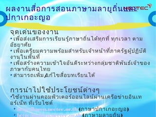 ผลงานสื่อการสอนภาษามลายูถิ่นและ
ปกฺาเกอะญอ
จุดเด่นของงาน
เพื่อส่งเสริมการเรียนรู้ภาษาถิ่นได้ทุกที่ ทุกเวลา ตาม
อัธยาศัย
เพื่อเตรียมความพร้อมสำาหรับเจ้าหน้าที่ภาครัฐผู้ปฏิบัติ
งานในพื้นที่
เพื่อสร้างความเข้าใจอันดีระหว่างกลุ่มชาติพันธ์เจ้าของ
ภาษากับคนไทย
สามารถเพิ่ม/แก้ไขสื่อบทเรียนได้
การนำาไปใช้ประโยชน์ต่างๆ
ใช้งานผ่านคอมพิวเตอร์ออนไลน์ผ่านเครือข่ายอินเท
อร์เน็ท ที่เว็บไซต์
http://karen.nectec.or.th (ภาษาปกฺาเกอะญอ)
http://malayu.nectec.or.th (ภาษามลายูถิ่น)
 