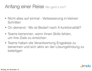 • Nicht alles auf einmal - Verbesserung in kleinen
Schritten
• On demand - Wo ist Bedarf nach X-funktionalität?
• Teams benennen, wenn ihnen Skills fehlen,
um ihre Ziele zu erreichen
• Teams haben die Verantwortung Engpässe zu
benennen und sich aktiv an der Lösungsﬁndung zu
beteiligen
Anfang einer Reise Wo geht´s hin?
Montag, 26. November 12
 
