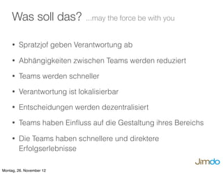 • Spratzjof geben Verantwortung ab
• Abhängigkeiten zwischen Teams werden reduziert
• Teams werden schneller
• Verantwortung ist lokalisierbar
• Entscheidungen werden dezentralisiert
• Teams haben Einﬂuss auf die Gestaltung ihres Bereichs
• Die Teams haben schnellere und direktere
Erfolgserlebnisse
Was soll das? ...may the force be with you
Montag, 26. November 12
 