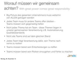 • Big Picture des gesamten Unternehmens muss weiterhin
von ALLEN getragen werden
• Jedes Team muss für andere Teams offen bleiben -
Teams müssen sich gegenseitig helfen
• Nicht jedes Thema hat ein Team - diese Themen liegen in
unserer gemeinsamen Verantwortung z.B. Automatisierung,
Qualitätsstandards
• Nicht alle Teams sind auf dem gleichen Stand
• Jedes Team trägt Verantwortung dafür, sein Thema nach
vorne zu rocken
• Teams müssen bereit sein Entscheidungen zu treffen
• Teams müssen bereit sein Risiken einzugehen und Fehler zu machen
Worauf müssen wir gemeinsam
achten? With great power comes great responsibility
Montag, 26. November 12
 