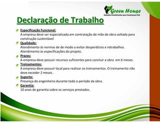 Declaração de Trabalho
Especificação Funcional:
A empresa deve ser especializada em contratação de mão de obra voltada para
construção sustentável
Qualidade:
Atendimento às normas de de modo a evitar desperdícios e retrabalhos.
Atendimento às especificações do projeto.
Prazos:
A empresa deve possuir recursos suficientes para concluir a obra em 6 meses.
Treinamentos:
A empresa deve possuir local para realizar os treinamentos. O treinamento não
deve exceder 2 meses.
Suporte:
Presença do engenheiro durante todo o período da obra.
Garantia:
10 anos de garantia sobre os serviços prestados.
 