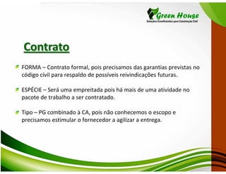 Contrato
FORMA – Contrato formal, pois precisamos das garantias previstas no
código cívil para respaldo de possíveis reivindicações futuras.

ESPÉCIE – Será uma empreitada pois há mais de uma atividade no
pacote de trabalho a ser contratado.

Tipo – PG combinado à CA, pois não conhecemos o escopo e
precisamos estimular o fornecedor a agilizar a entrega.
 