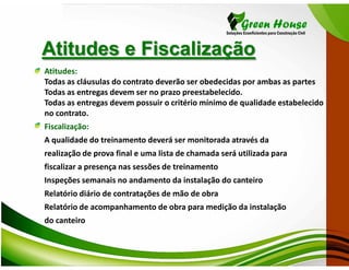Atitudes e Fiscalização
Atitudes:
Todas as cláusulas do contrato deverão ser obedecidas por ambas as partes
Todas as entregas devem ser no prazo preestabelecido.
Todas as entregas devem possuir o critério mínimo de qualidade estabelecido
no contrato.
Fiscalização:
A qualidade do treinamento deverá ser monitorada através da
realização de prova final e uma lista de chamada será utilizada para
fiscalizar a presença nas sessões de treinamento
Inspeções semanais no andamento da instalação do canteiro
Relatório diário de contratações de mão de obra
Relatório de acompanhamento de obra para medição da instalação
do canteiro
 