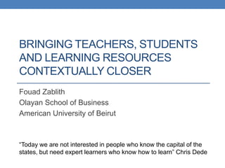 BRINGING TEACHERS, STUDENTS
AND LEARNING RESOURCES
CONTEXTUALLY CLOSER
Fouad Zablith
Olayan School of Business
American University of Beirut



“Today we are not interested in people who know the capital of the
states, but need expert learners who know how to learn” Chris Dede
 