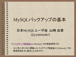 MySQLバックアップの基本 
日本MySQLユーザ会 山崎 由章 
@yyamasaki1 
※バックアップ勉強会#3 (#bkstudy) での発表資料です。 
2012年11月21日に開催したバックアップ勉強会#2 (#bkstudy) での 
発表資料を少し修正したものです。 
 