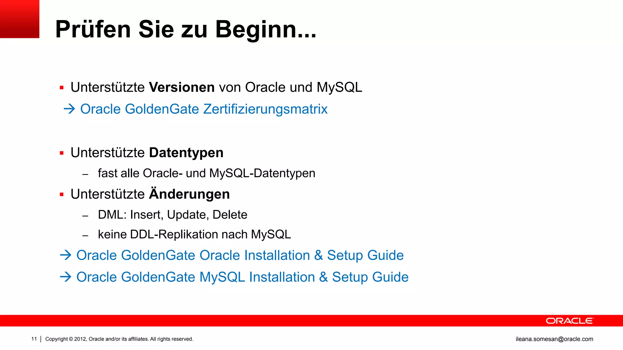 Prüfen Sie zu Beginn...

            Unterstützte Versionen von Oracle und MySQL
             Oracle GoldenGate Zertifizierungsmatrix


            Unterstützte Datentypen
                     – fast alle Oracle- und MySQL-Datentypen

            Unterstützte Änderungen
                     – DML: Insert, Update, Delete
                     – keine DDL-Replikation nach MySQL

            Oracle GoldenGate Oracle Installation & Setup Guide
            Oracle GoldenGate MySQL Installation & Setup Guide



11   Copyright © 2012, Oracle and/or its affiliates. All rights reserved.   ileana.somesan@oracle.com
 