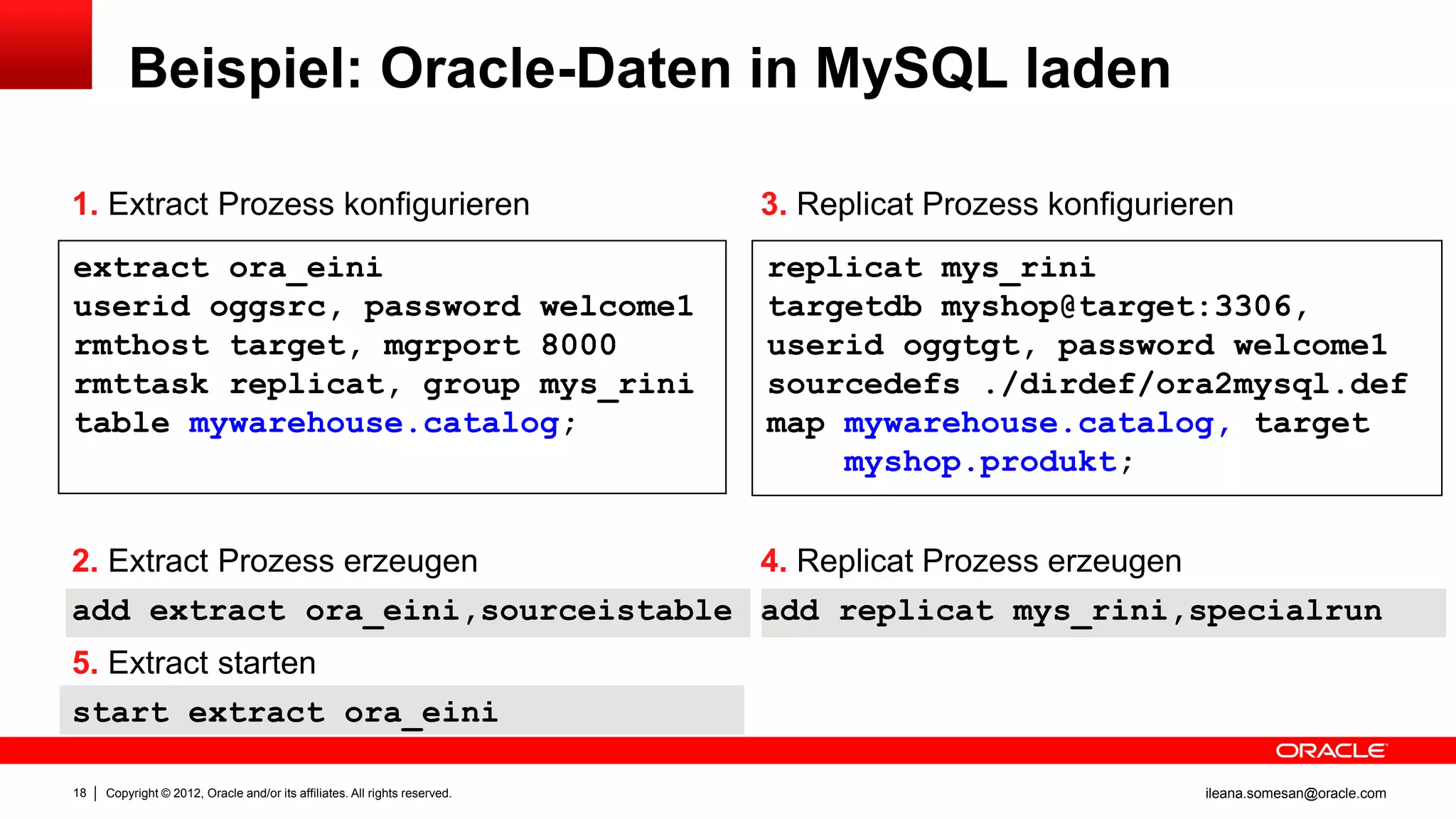 Beispiel: Oracle-Daten in MySQL laden

1. Extract Prozess konfigurieren                                            3. Replicat Prozess konfigurieren
extract ora_eini                                                            replicat mys_rini
userid oggsrc, password welcome1                                            targetdb myshop@target:3306,
rmthost target, mgrport 8000                                                userid oggtgt, password welcome1
rmttask replicat, group mys_rini                                            sourcedefs ./dirdef/ora2mysql.def
table mywarehouse.catalog;                                                  map mywarehouse.catalog, target
                                                                                myshop.produkt;


2. Extract Prozess erzeugen        4. Replicat Prozess erzeugen
add extract ora_eini,sourceistable add replicat mys_rini,specialrun
5. Extract starten
start extract ora_eini

18   Copyright © 2012, Oracle and/or its affiliates. All rights reserved.                                 ileana.somesan@oracle.com
 