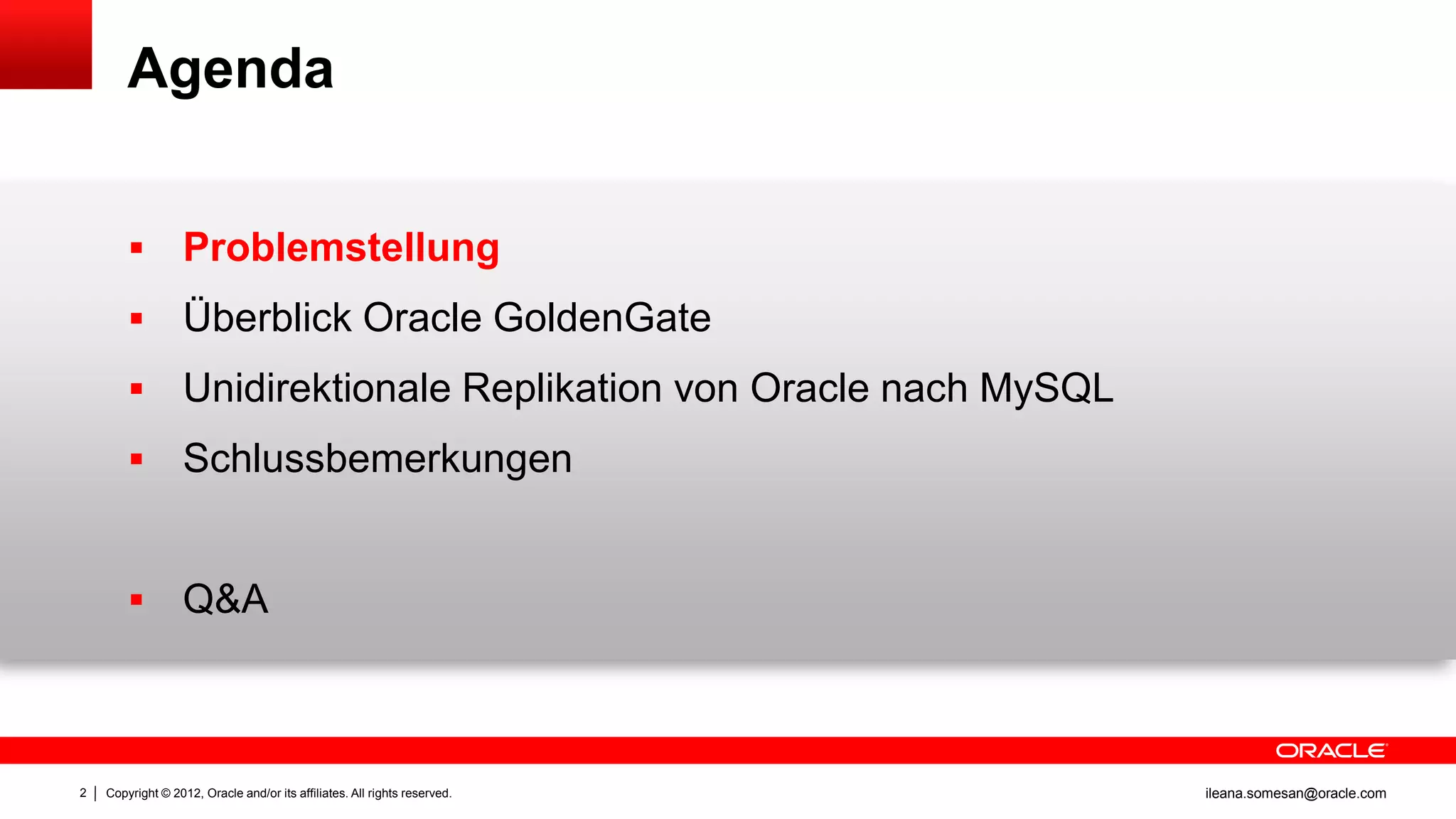Agenda


                  Problemstellung
                  Überblick Oracle GoldenGate
                  Unidirektionale Replikation von Oracle nach MySQL
                  Schlussbemerkungen


                  Q&A



2   Copyright © 2012, Oracle and/or its affiliates. All rights reserved.   ileana.somesan@oracle.com
 