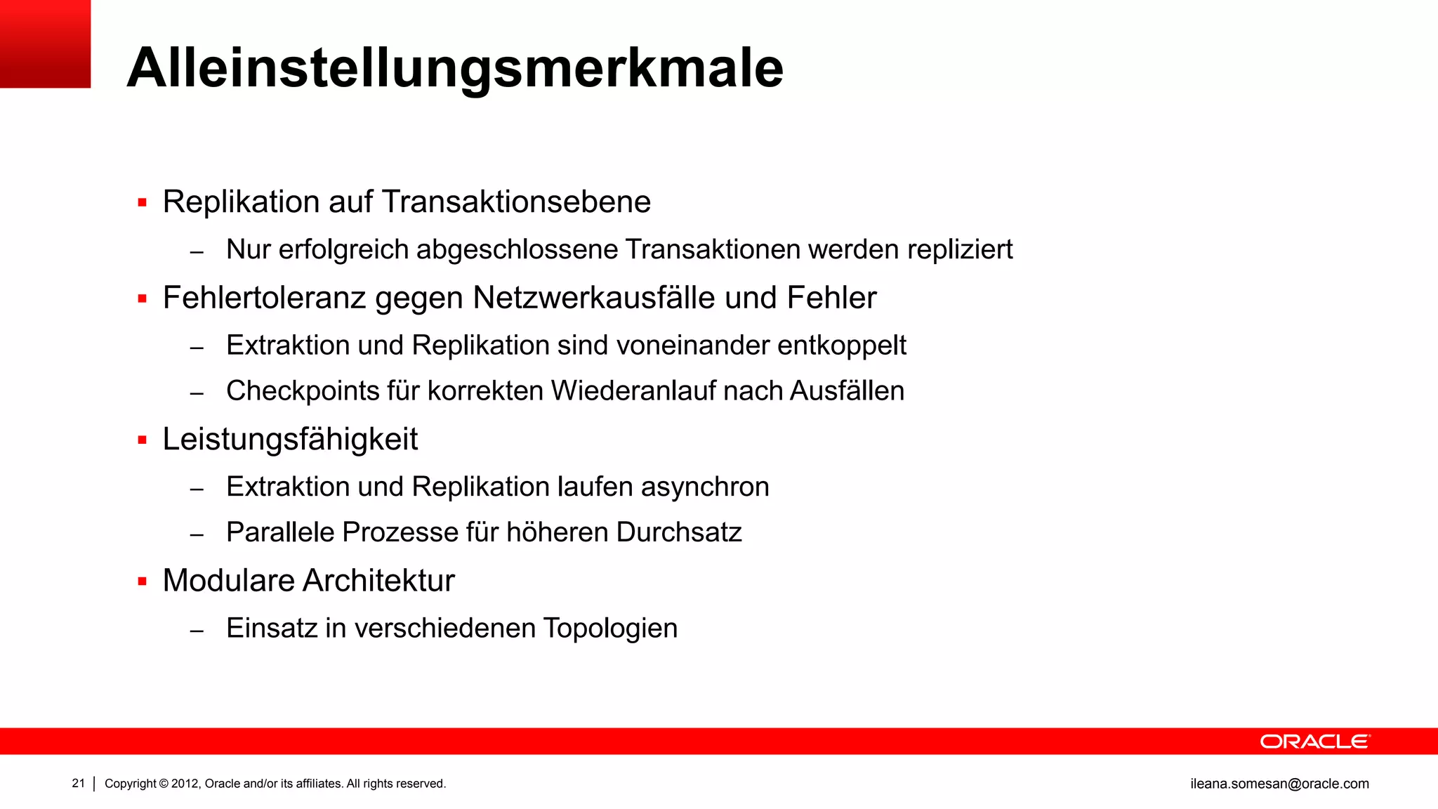 Alleinstellungsmerkmale

            Replikation auf Transaktionsebene
                     – Nur erfolgreich abgeschlossene Transaktionen werden repliziert

            Fehlertoleranz gegen Netzwerkausfälle und Fehler
                     – Extraktion und Replikation sind voneinander entkoppelt
                     – Checkpoints für korrekten Wiederanlauf nach Ausfällen

            Leistungsfähigkeit
                     – Extraktion und Replikation laufen asynchron
                     – Parallele Prozesse für höheren Durchsatz

            Modulare Architektur
                     – Einsatz in verschiedenen Topologien




21   Copyright © 2012, Oracle and/or its affiliates. All rights reserved.               ileana.somesan@oracle.com
 