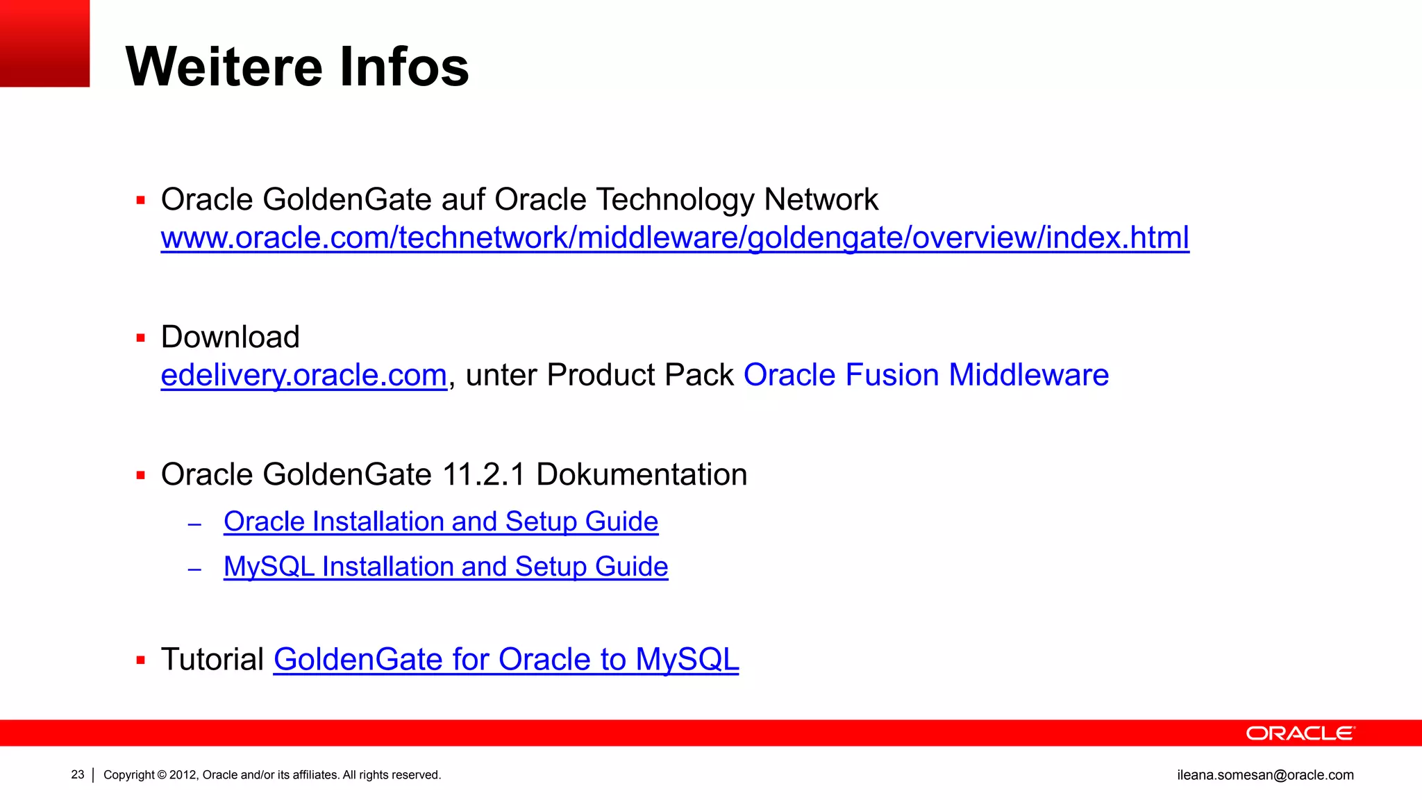 Weitere Infos

            Oracle GoldenGate auf Oracle Technology Network
                www.oracle.com/technetwork/middleware/goldengate/overview/index.html


            Download
                edelivery.oracle.com, unter Product Pack Oracle Fusion Middleware


            Oracle GoldenGate 11.2.1 Dokumentation
                     – Oracle Installation and Setup Guide
                     – MySQL Installation and Setup Guide



            Tutorial GoldenGate for Oracle to MySQL



23   Copyright © 2012, Oracle and/or its affiliates. All rights reserved.           ileana.somesan@oracle.com
 