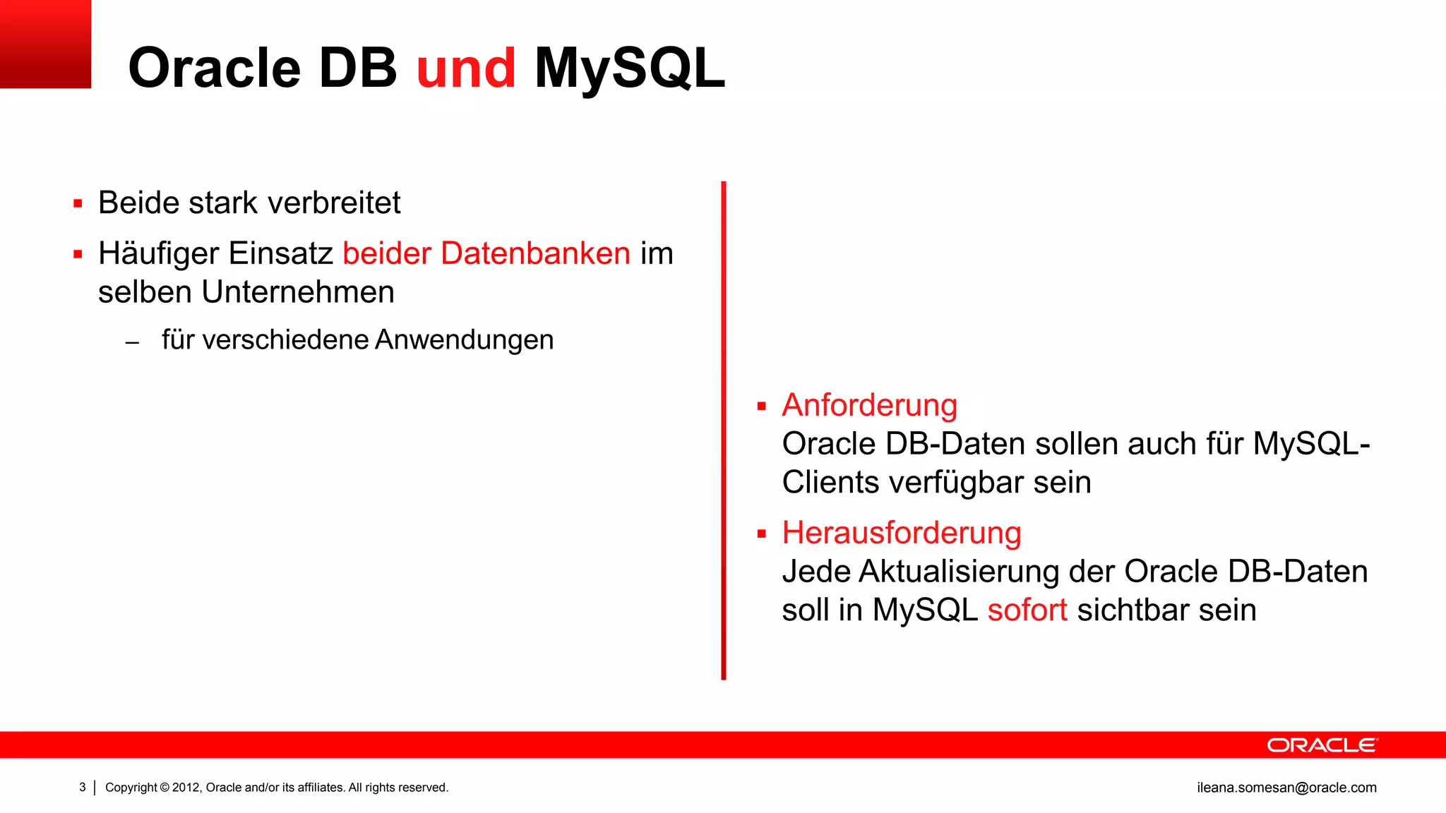 Oracle DB und MySQL

 Beide stark verbreitet
 Häufiger Einsatz beider Datenbanken im
    selben Unternehmen
        – für verschiedene Anwendungen

                                                                            Anforderung
                                                                            Oracle DB-Daten sollen auch für MySQL-
                                                                            Clients verfügbar sein
                                                                            Herausforderung
                                                                            Jede Aktualisierung der Oracle DB-Daten
                                                                            soll in MySQL sofort sichtbar sein




3   Copyright © 2012, Oracle and/or its affiliates. All rights reserved.                               ileana.somesan@oracle.com
 