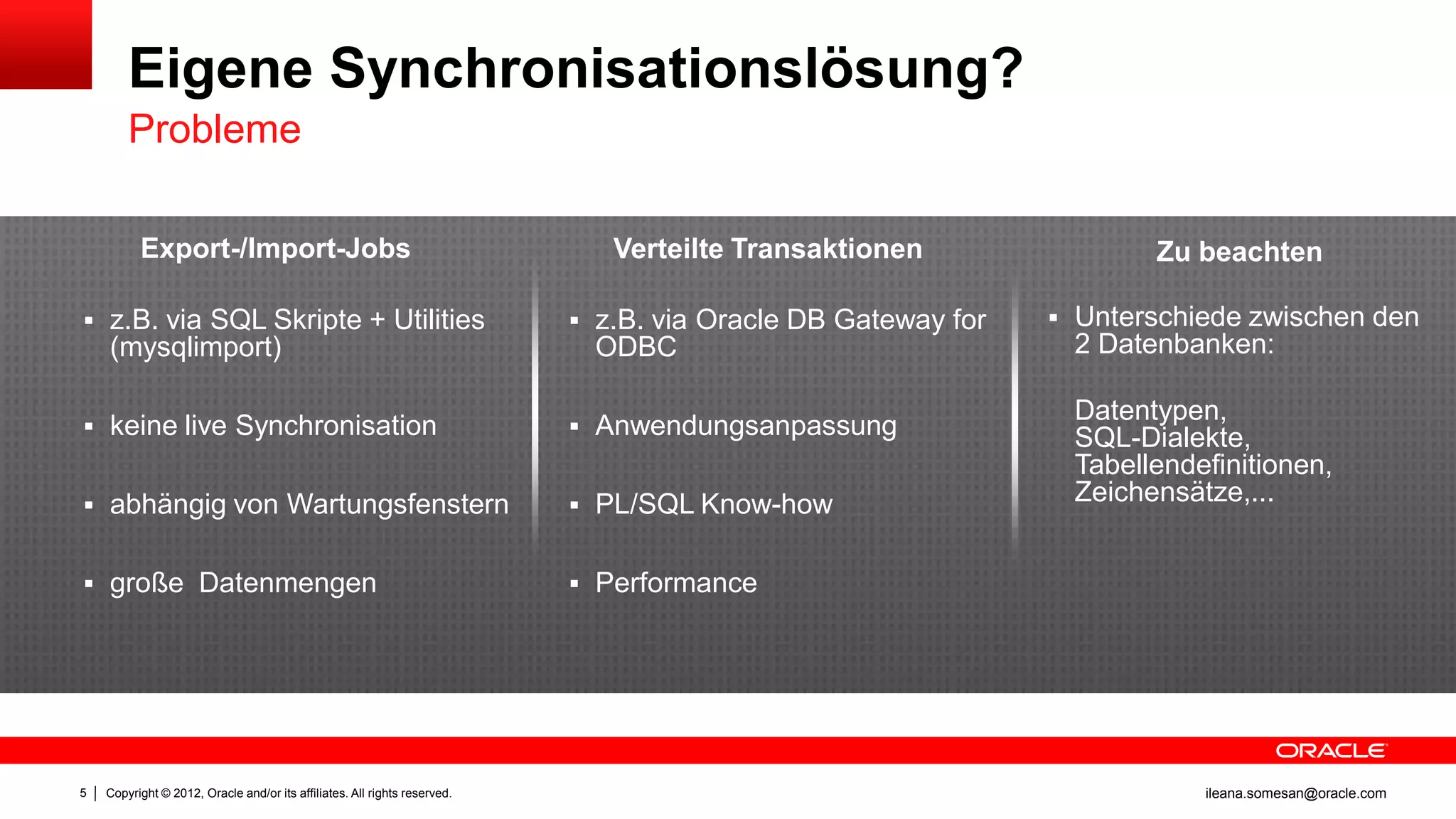 Eigene Synchronisationslösung?
        Probleme

          Export-/Import-Jobs                                                 Verteilte Transaktionen                Zu beachten

 z.B. via SQL Skripte + Utilities                                          z.B. via Oracle DB Gateway for    Unterschiede zwischen den
    (mysqlimport)                                                            ODBC                              2 Datenbanken:

                                                                                                               Datentypen,
 keine live Synchronisation                                                Anwendungsanpassung               SQL-Dialekte,
                                                                                                               Tabellendefinitionen,
 abhängig von Wartungsfenstern                                             PL/SQL Know-how
                                                                                                               Zeichensätze,...


 große Datenmengen                                                         Performance




5   Copyright © 2012, Oracle and/or its affiliates. All rights reserved.                                                 ileana.somesan@oracle.com
 