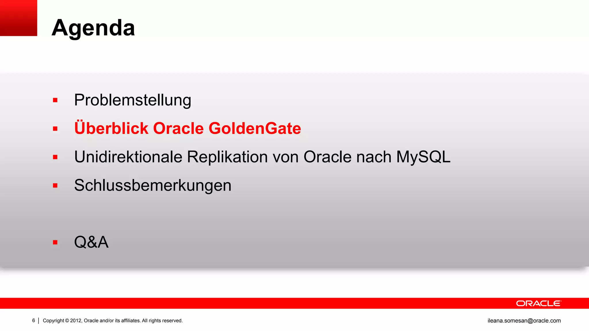 Agenda


                  Problemstellung
                  Überblick Oracle GoldenGate
                  Unidirektionale Replikation von Oracle nach MySQL
                  Schlussbemerkungen


                  Q&A



6   Copyright © 2012, Oracle and/or its affiliates. All rights reserved.   ileana.somesan@oracle.com
 