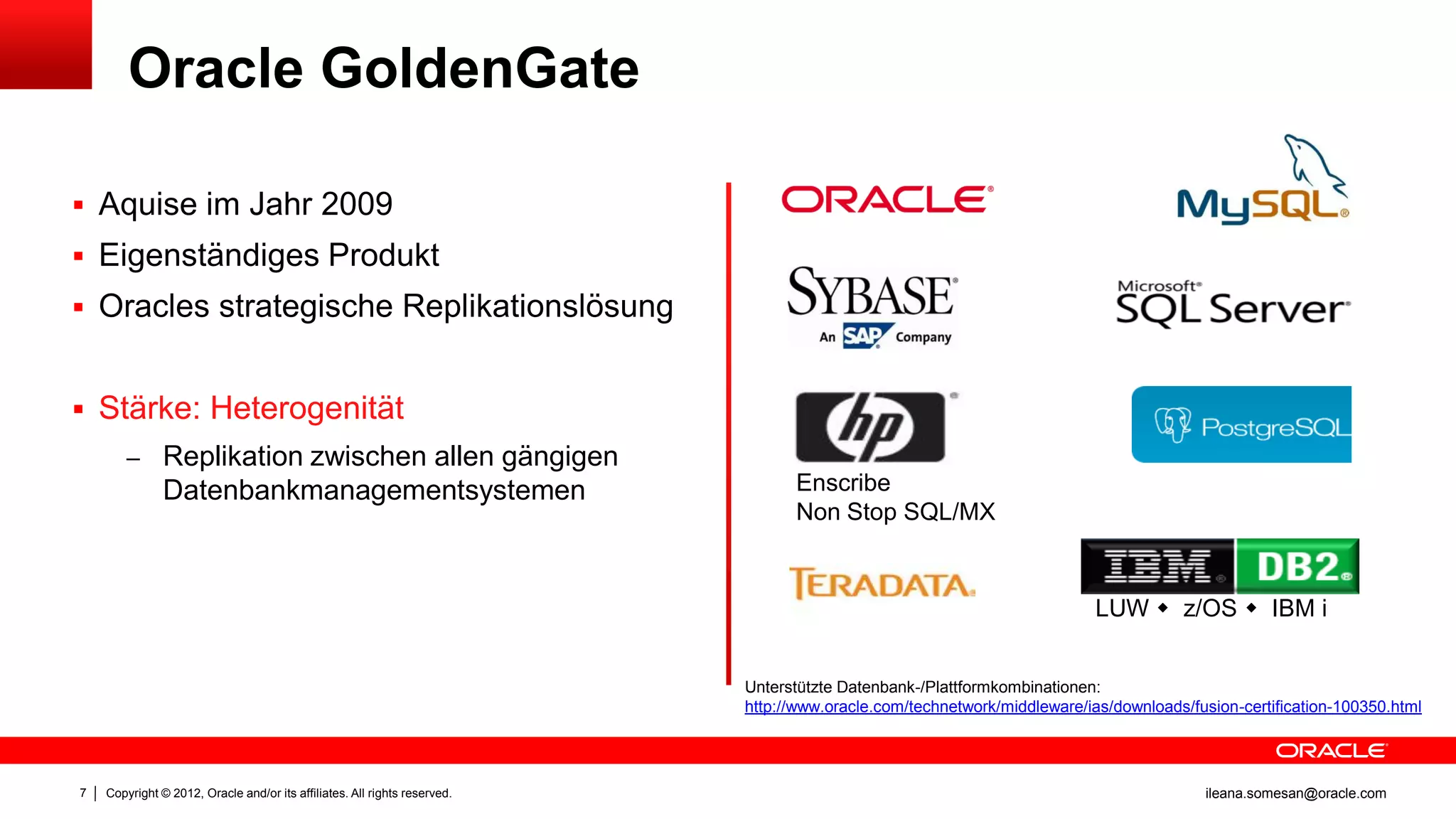 Oracle GoldenGate

 Aquise im Jahr 2009
 Eigenständiges Produkt
 Oracles strategische Replikationslösung


 Stärke: Heterogenität
        – Replikation zwischen allen gängigen
               Datenbankmanagementsystemen                                       Enscribe
                                                                                 Non Stop SQL/MX


                                                                                                                          LUW  z/OS  IBM i


                                                                           Unterstützte Datenbank-/Plattformkombinationen:
                                                                           http://www.oracle.com/technetwork/middleware/ias/downloads/fusion-certification-100350.html




7   Copyright © 2012, Oracle and/or its affiliates. All rights reserved.                                                                ileana.somesan@oracle.com
 