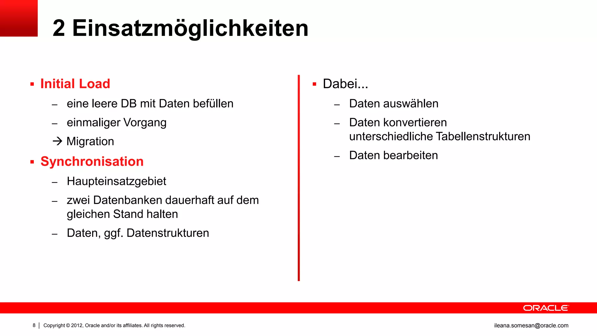 2 Einsatzmöglichkeiten

 Initial Load                                                              Dabei...
        – eine leere DB mit Daten befüllen                                    – Daten auswählen
        – einmaliger Vorgang                                                  – Daten konvertieren
         Migration                                                              unterschiedliche Tabellenstrukturen
                                                                              – Daten bearbeiten
 Synchronisation
        – Haupteinsatzgebiet
        – zwei Datenbanken dauerhaft auf dem
               gleichen Stand halten
        – Daten, ggf. Datenstrukturen




8   Copyright © 2012, Oracle and/or its affiliates. All rights reserved.                                    ileana.somesan@oracle.com
 
