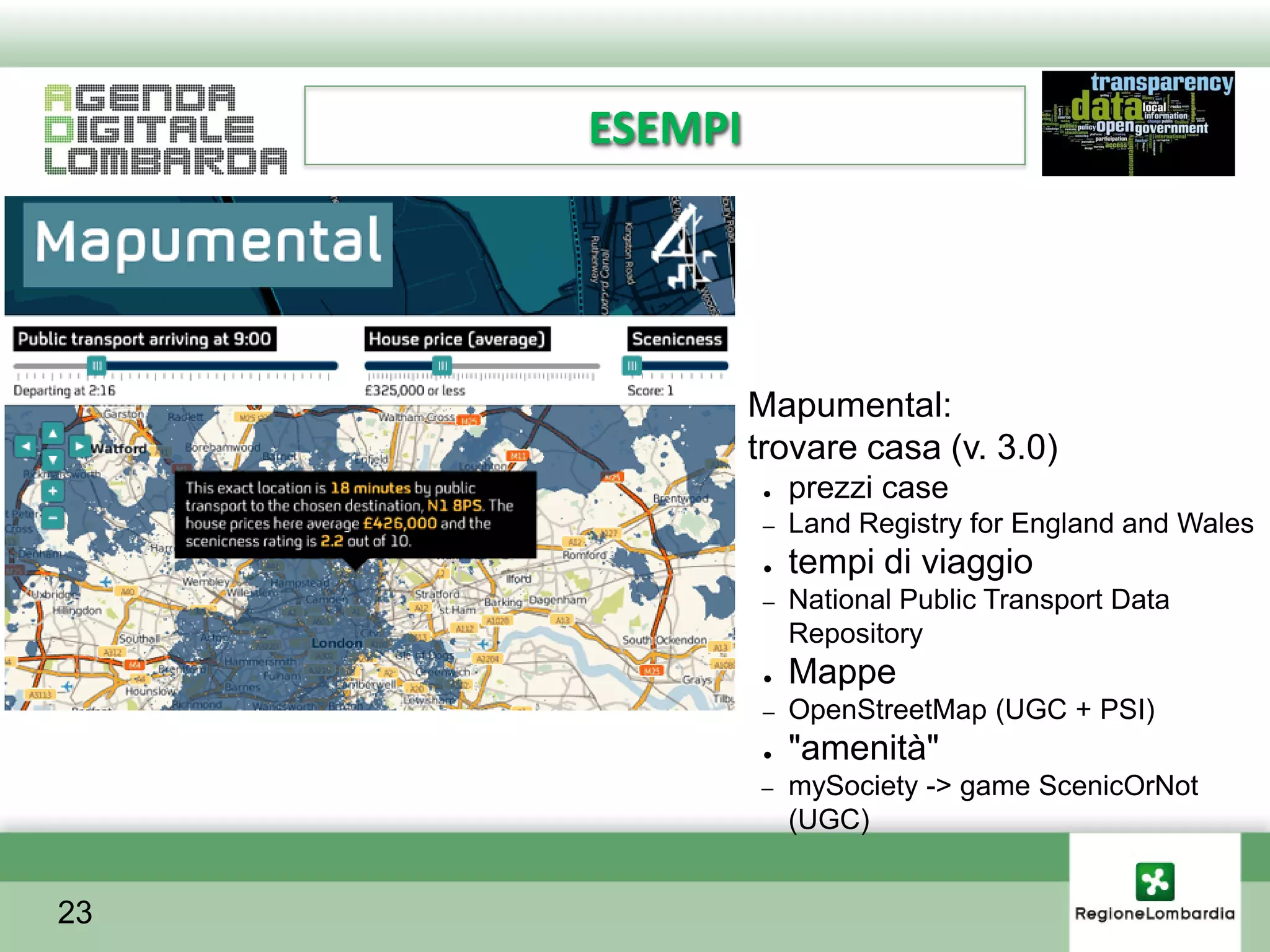ESEMPI




         ●    Mapumental:
         ●    trovare casa (v. 3.0)
               ●   prezzi case
               –   Land Registry for England and Wales
               ●   tempi di viaggio
               –   National Public Transport Data
                   Repository
               ●   Mappe
               –   OpenStreetMap (UGC + PSI)
               ●   "amenità"
              –    mySociety -> game ScenicOrNot
                   (UGC)


23
 