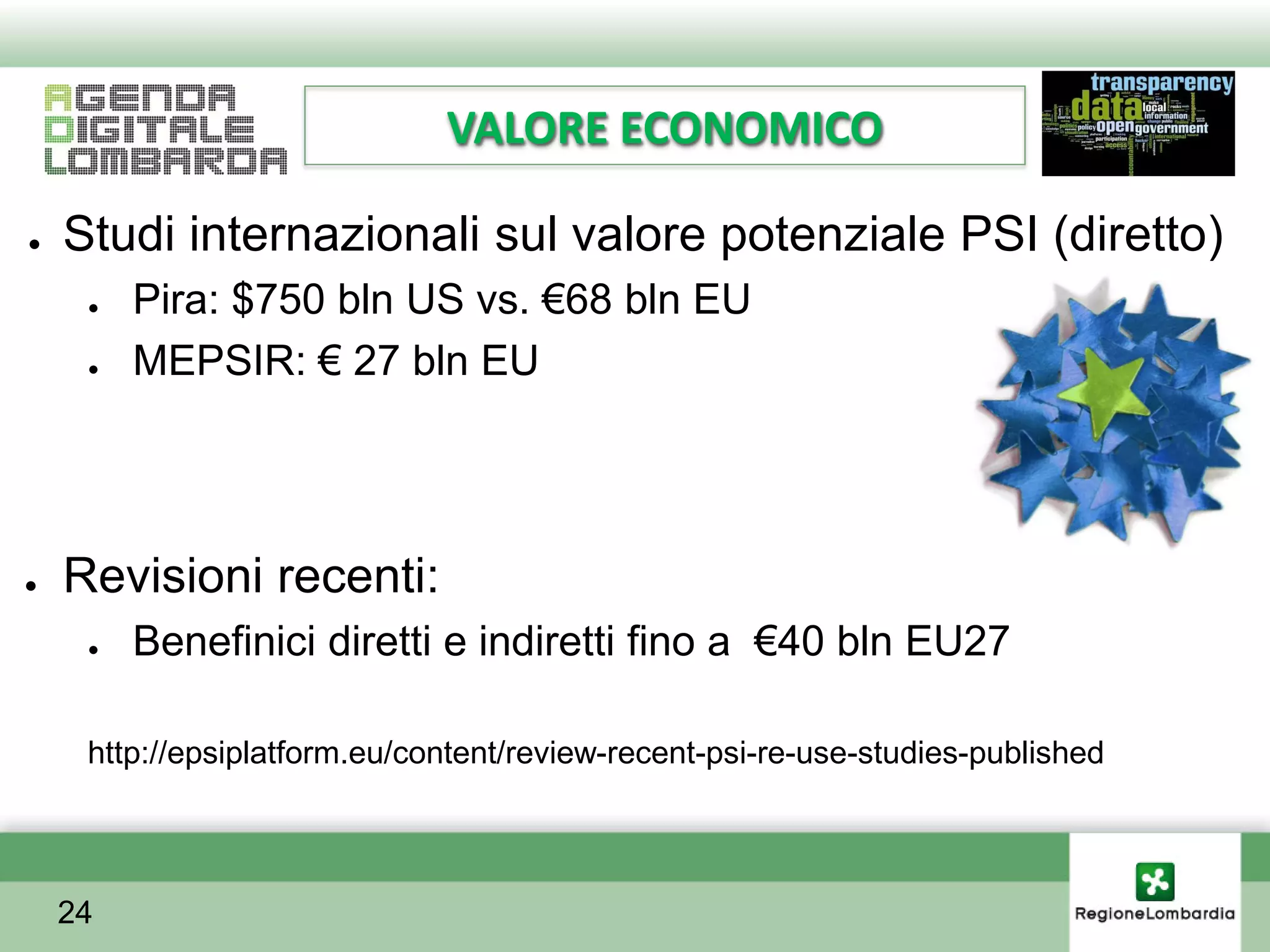 VALORE ECONOMICO

●   Studi internazionali sul valore potenziale PSI (diretto)
     ●   Pira: $750 bln US vs. €68 bln EU
     ●   MEPSIR: € 27 bln EU




●   Revisioni recenti:
     ●   Benefinici diretti e indiretti fino a €40 bln EU27

     http://epsiplatform.eu/content/review-recent-psi-re-use-studies-published




    24
 
