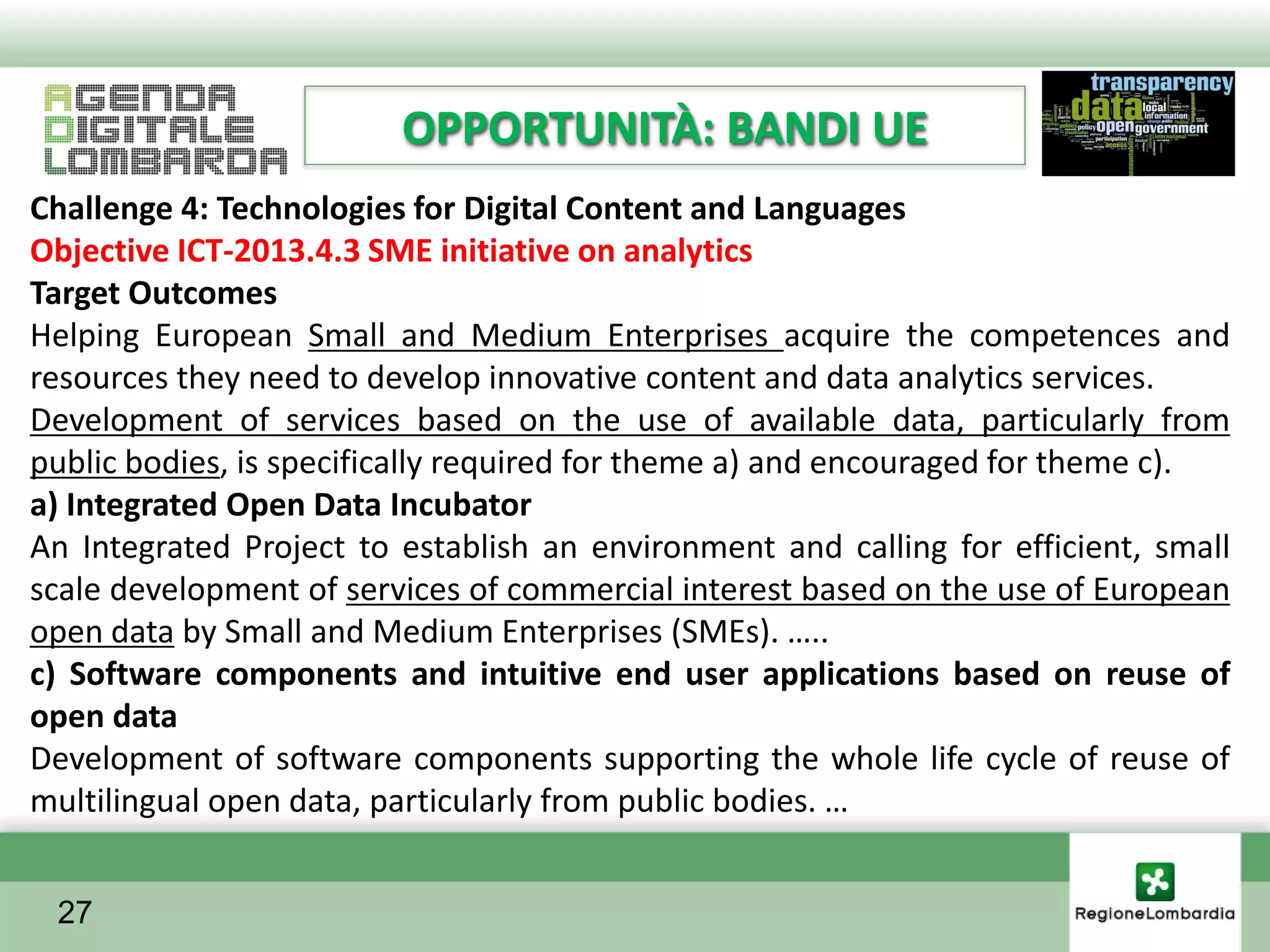 OPPORTUNITÀ: BANDI UE
Challenge 4: Technologies for Digital Content and Languages
Objective ICT-2013.4.3 SME initiative on analytics
Target Outcomes
Helping European Small and Medium Enterprises acquire the competences and
resources they need to develop innovative content and data analytics services.
Development of services based on the use of available data, particularly from
public bodies, is specifically required for theme a) and encouraged for theme c).
a) Integrated Open Data Incubator
An Integrated Project to establish an environment and calling for efficient, small
scale development of services of commercial interest based on the use of European
open data by Small and Medium Enterprises (SMEs). …..
c) Software components and intuitive end user applications based on reuse of
open data
Development of software components supporting the whole life cycle of reuse of
multilingual open data, particularly from public bodies. …


 27
 