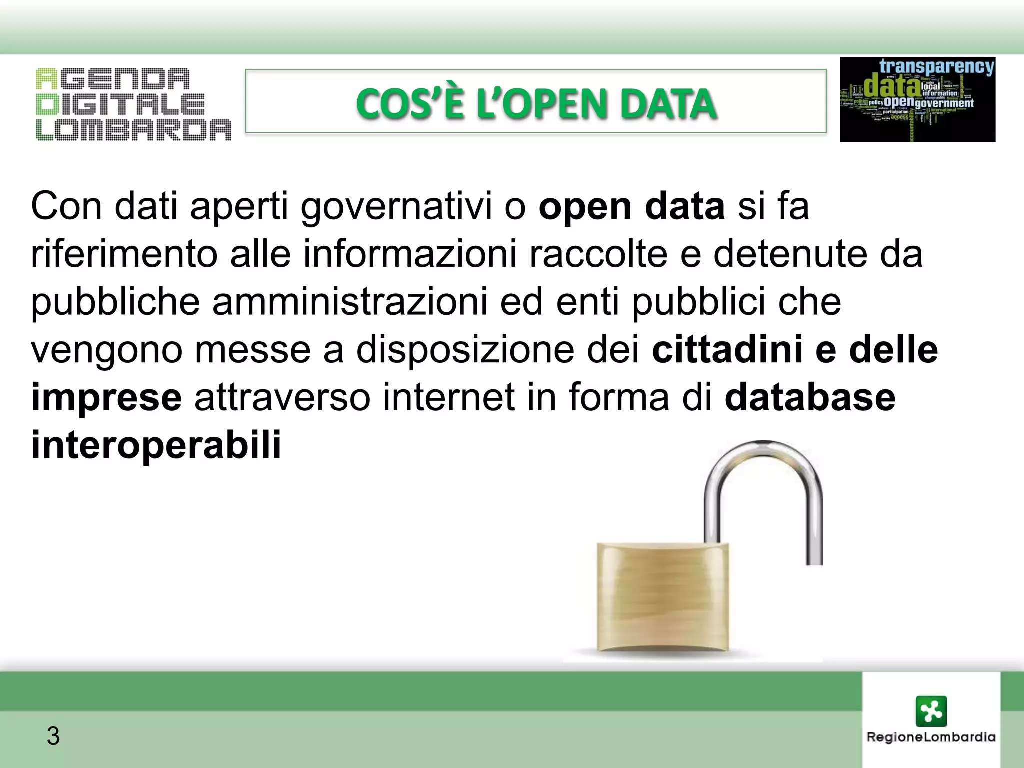 COS’È L’OPEN DATA

Con dati aperti governativi o open data si fa
riferimento alle informazioni raccolte e detenute da
pubbliche amministrazioni ed enti pubblici che
vengono messe a disposizione dei cittadini e delle
imprese attraverso internet in forma di database
interoperabili




3
 