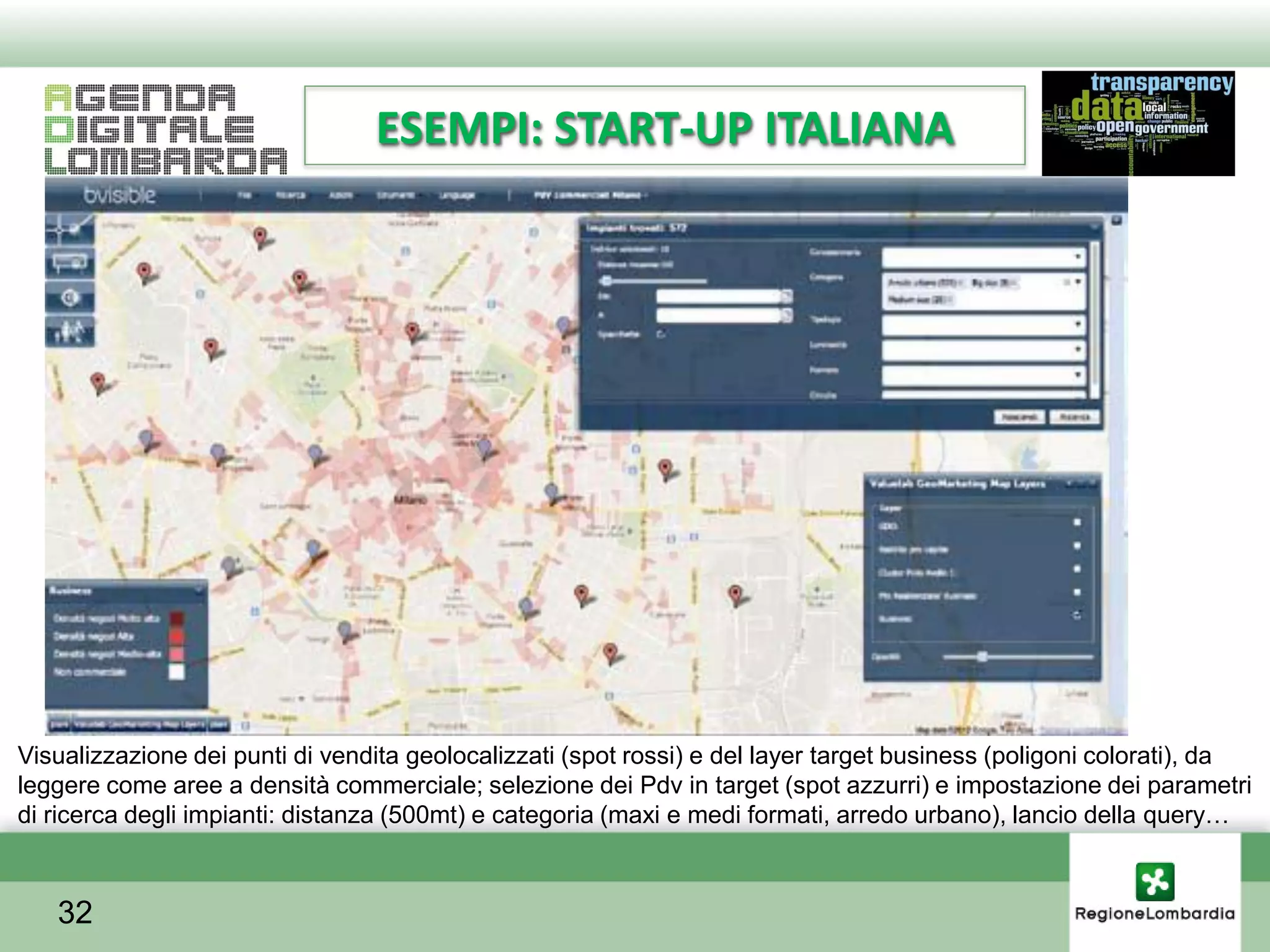 ESEMPI: START-UP ITALIANA




Visualizzazione dei punti di vendita geolocalizzati (spot rossi) e del layer target business (poligoni colorati), da
leggere come aree a densità commerciale; selezione dei Pdv in target (spot azzurri) e impostazione dei parametri
di ricerca degli impianti: distanza (500mt) e categoria (maxi e medi formati, arredo urbano), lancio della query…



   32
 