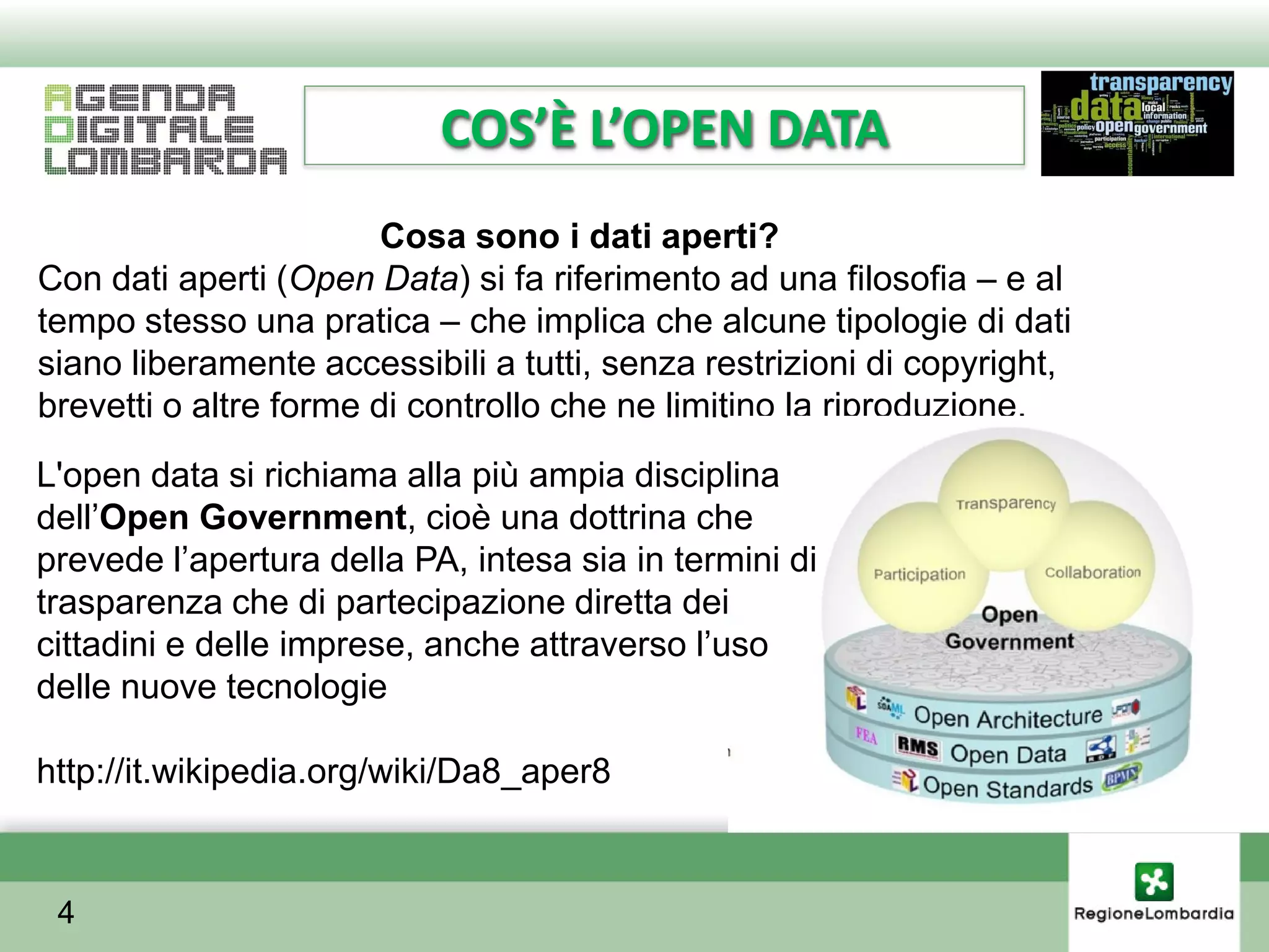 COS’È L’OPEN DATA
                        Cosa sono i dati aperti?
Con dati aperti (Open Data) si fa riferimento ad una filosofia – e al
tempo stesso una pratica – che implica che alcune tipologie di dati
siano liberamente accessibili a tutti, senza restrizioni di copyright,
brevetti o altre forme di controllo che ne limitino la riproduzione.
L'open data si richiama alla più ampia disciplina
dellʼOpen Government, cioè una dottrina che
prevede lʼapertura della PA, intesa sia in termini di
trasparenza che di partecipazione diretta dei
cittadini e delle imprese, anche attraverso lʼuso
delle nuove tecnologie

http://it.wikipedia.org/wiki/Da8_aper8


 4
 