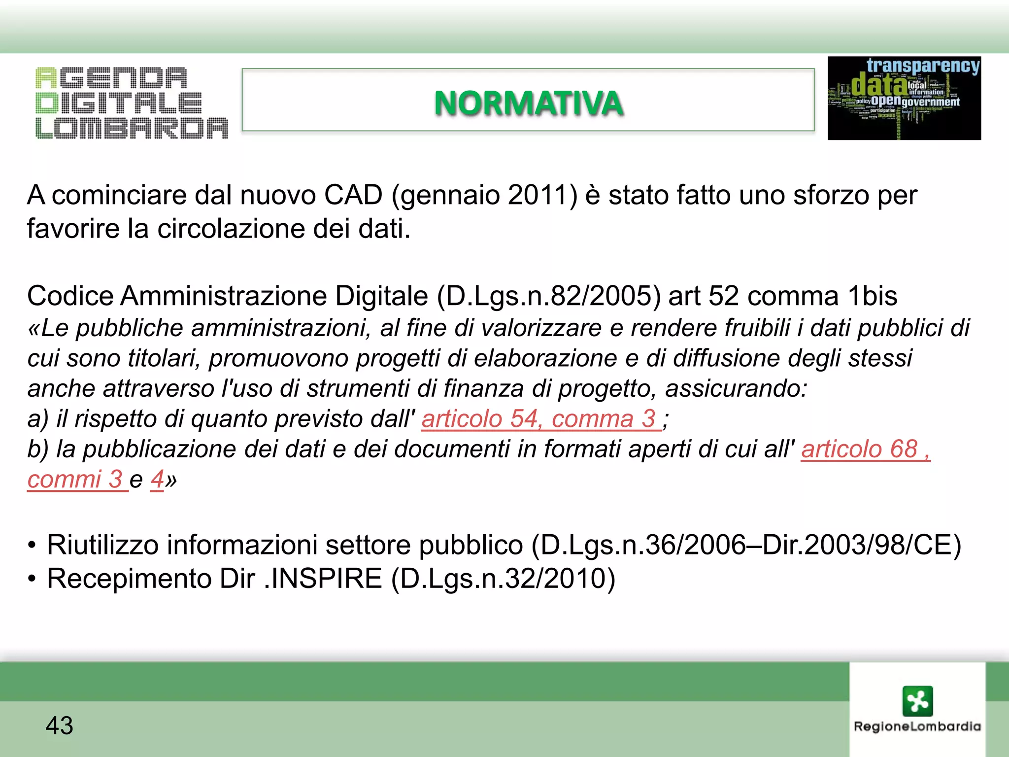 NORMATIVA

A cominciare dal nuovo CAD (gennaio 2011) è stato fatto uno sforzo per
favorire la circolazione dei dati.

Codice Amministrazione Digitale (D.Lgs.n.82/2005) art 52 comma 1bis
«Le pubbliche amministrazioni, al fine di valorizzare e rendere fruibili i dati pubblici di
cui sono titolari, promuovono progetti di elaborazione e di diffusione degli stessi
anche attraverso l'uso di strumenti di finanza di progetto, assicurando:
a) il rispetto di quanto previsto dall' articolo 54, comma 3 ;
b) la pubblicazione dei dati e dei documenti in formati aperti di cui all' articolo 68 ,
commi 3 e 4»

• Riutilizzo informazioni settore pubblico (D.Lgs.n.36/2006–Dir.2003/98/CE)
• Recepimento Dir .INSPIRE (D.Lgs.n.32/2010)




 43
 