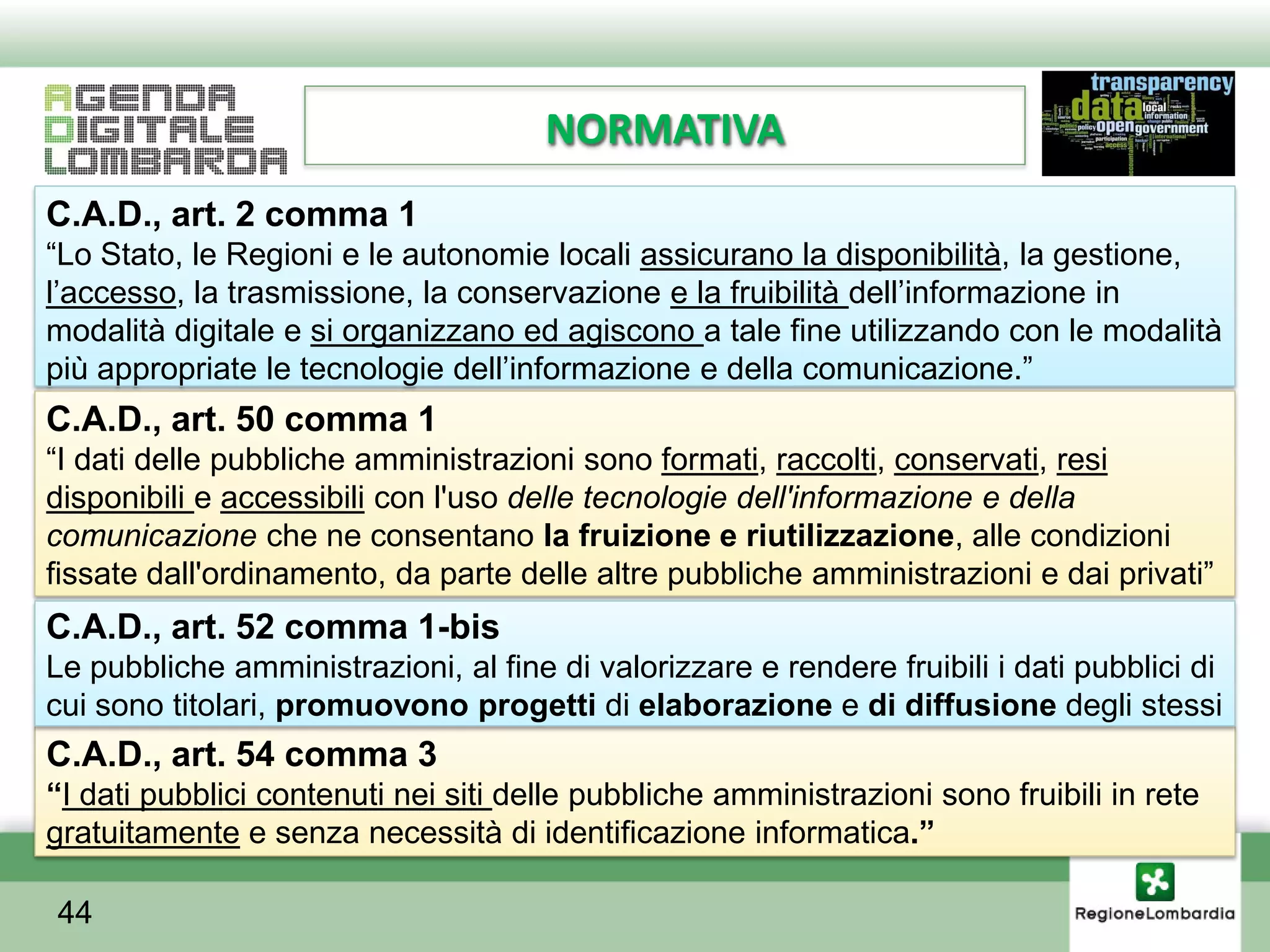 NORMATIVA
C.A.D., art. 2 comma 1
“Lo Stato, le Regioni e le autonomie locali assicurano la disponibilità, la gestione,
l’accesso, la trasmissione, la conservazione e la fruibilità dell’informazione in
modalità digitale e si organizzano ed agiscono a tale fine utilizzando con le modalità
più appropriate le tecnologie dell’informazione e della comunicazione.”
C.A.D., art. 50 comma 1
“I dati delle pubbliche amministrazioni sono formati, raccolti, conservati, resi
disponibili e accessibili con l'uso delle tecnologie dell'informazione e della
comunicazione che ne consentano la fruizione e riutilizzazione, alle condizioni
fissate dall'ordinamento, da parte delle altre pubbliche amministrazioni e dai privati”
C.A.D., art. 52 comma 1-bis
Le pubbliche amministrazioni, al fine di valorizzare e rendere fruibili i dati pubblici di
cui sono titolari, promuovono progetti di elaborazione e di diffusione degli stessi
C.A.D., art. 54 comma 3
“I dati pubblici contenuti nei siti delle pubbliche amministrazioni sono fruibili in rete
gratuitamente e senza necessità di identificazione informatica.”

44
 