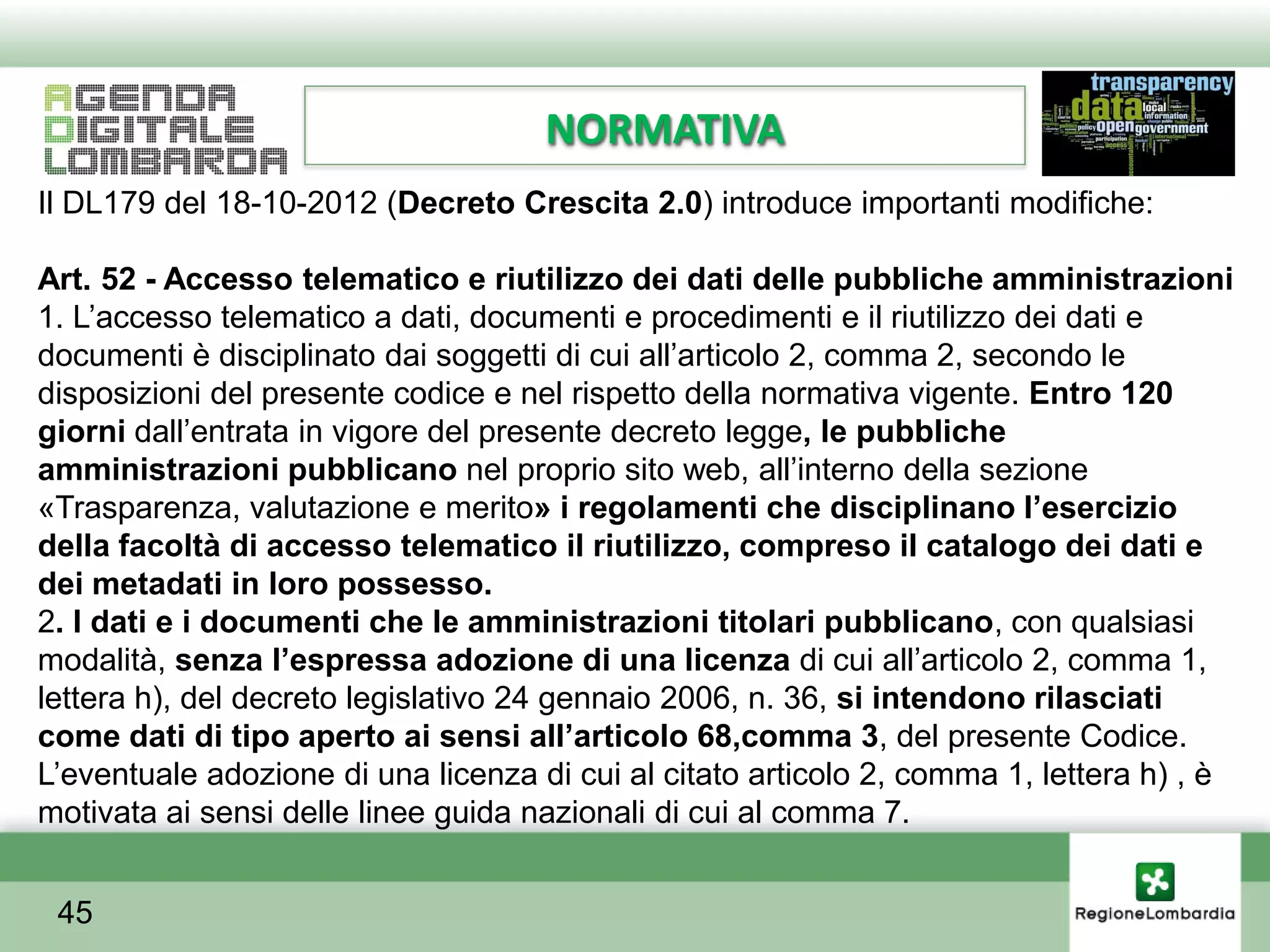 NORMATIVA
Il DL179 del 18-10-2012 (Decreto Crescita 2.0) introduce importanti modifiche:

Art. 52 - Accesso telematico e riutilizzo dei dati delle pubbliche amministrazioni
1. L’accesso telematico a dati, documenti e procedimenti e il riutilizzo dei dati e
documenti è disciplinato dai soggetti di cui all’articolo 2, comma 2, secondo le
disposizioni del presente codice e nel rispetto della normativa vigente. Entro 120
giorni dall’entrata in vigore del presente decreto legge, le pubbliche
amministrazioni pubblicano nel proprio sito web, all’interno della sezione
«Trasparenza, valutazione e merito» i regolamenti che disciplinano l’esercizio
della facoltà di accesso telematico il riutilizzo, compreso il catalogo dei dati e
dei metadati in loro possesso.
2. I dati e i documenti che le amministrazioni titolari pubblicano, con qualsiasi
modalità, senza l’espressa adozione di una licenza di cui all’articolo 2, comma 1,
lettera h), del decreto legislativo 24 gennaio 2006, n. 36, si intendono rilasciati
come dati di tipo aperto ai sensi all’articolo 68,comma 3, del presente Codice.
L’eventuale adozione di una licenza di cui al citato articolo 2, comma 1, lettera h) , è
motivata ai sensi delle linee guida nazionali di cui al comma 7.


 45
 