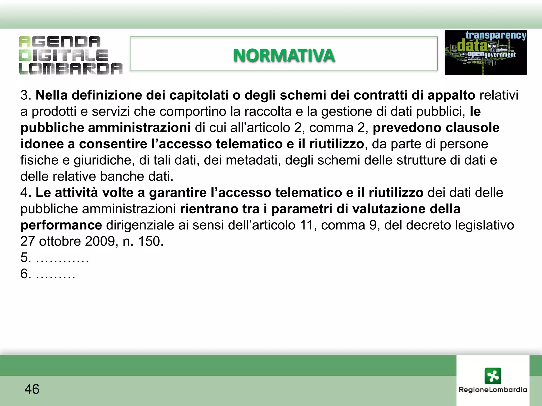 NORMATIVA
3. Nella definizione dei capitolati o degli schemi dei contratti di appalto relativi
a prodotti e servizi che comportino la raccolta e la gestione di dati pubblici, le
pubbliche amministrazioni di cui all’articolo 2, comma 2, prevedono clausole
idonee a consentire l’accesso telematico e il riutilizzo, da parte di persone
fisiche e giuridiche, di tali dati, dei metadati, degli schemi delle strutture di dati e
delle relative banche dati.
4. Le attività volte a garantire l’accesso telematico e il riutilizzo dei dati delle
pubbliche amministrazioni rientrano tra i parametri di valutazione della
performance dirigenziale ai sensi dell’articolo 11, comma 9, del decreto legislativo
27 ottobre 2009, n. 150.
5. …………
6. ………




46
 