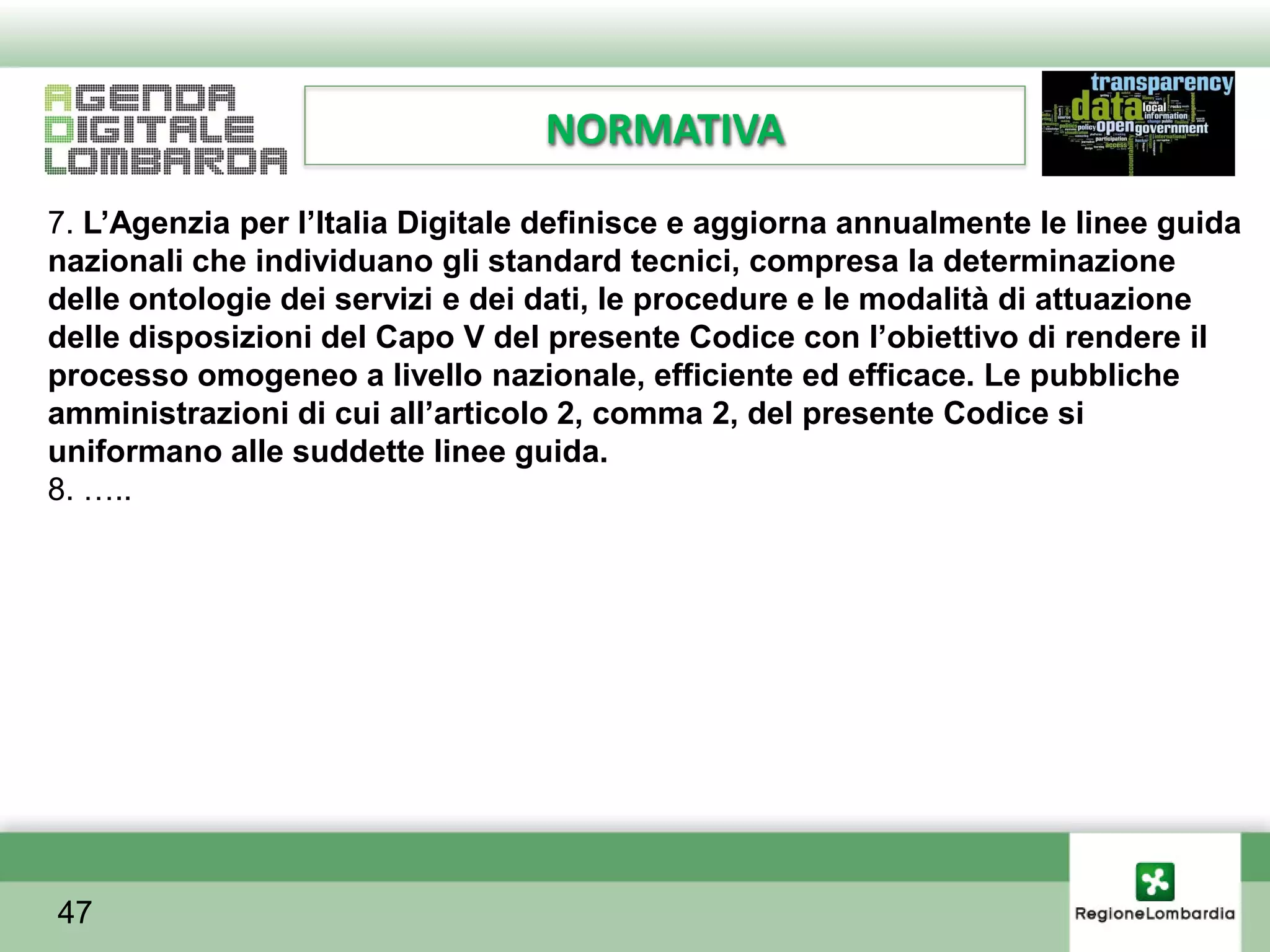 NORMATIVA
7. L’Agenzia per l’Italia Digitale definisce e aggiorna annualmente le linee guida
nazionali che individuano gli standard tecnici, compresa la determinazione
delle ontologie dei servizi e dei dati, le procedure e le modalità di attuazione
delle disposizioni del Capo V del presente Codice con l’obiettivo di rendere il
processo omogeneo a livello nazionale, efficiente ed efficace. Le pubbliche
amministrazioni di cui all’articolo 2, comma 2, del presente Codice si
uniformano alle suddette linee guida.
8. …..




47
 