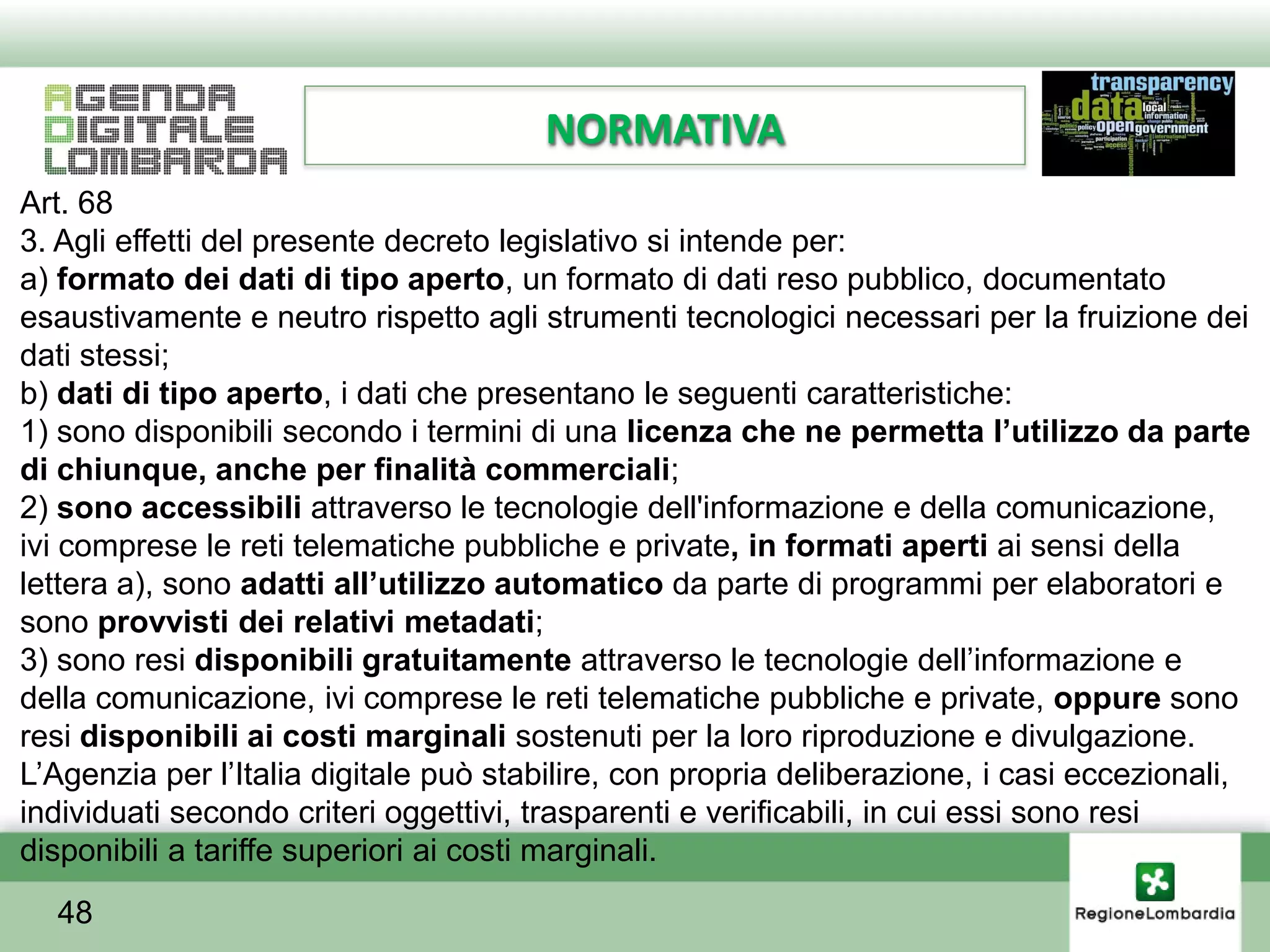 NORMATIVA
Art. 68
3. Agli effetti del presente decreto legislativo si intende per:
a) formato dei dati di tipo aperto, un formato di dati reso pubblico, documentato
esaustivamente e neutro rispetto agli strumenti tecnologici necessari per la fruizione dei
dati stessi;
b) dati di tipo aperto, i dati che presentano le seguenti caratteristiche:
1) sono disponibili secondo i termini di una licenza che ne permetta l’utilizzo da parte
di chiunque, anche per finalità commerciali;
2) sono accessibili attraverso le tecnologie dell'informazione e della comunicazione,
ivi comprese le reti telematiche pubbliche e private, in formati aperti ai sensi della
lettera a), sono adatti all’utilizzo automatico da parte di programmi per elaboratori e
sono provvisti dei relativi metadati;
3) sono resi disponibili gratuitamente attraverso le tecnologie dell’informazione e
della comunicazione, ivi comprese le reti telematiche pubbliche e private, oppure sono
resi disponibili ai costi marginali sostenuti per la loro riproduzione e divulgazione.
L’Agenzia per l’Italia digitale può stabilire, con propria deliberazione, i casi eccezionali,
individuati secondo criteri oggettivi, trasparenti e verificabili, in cui essi sono resi
disponibili a tariffe superiori ai costi marginali.
  48
 