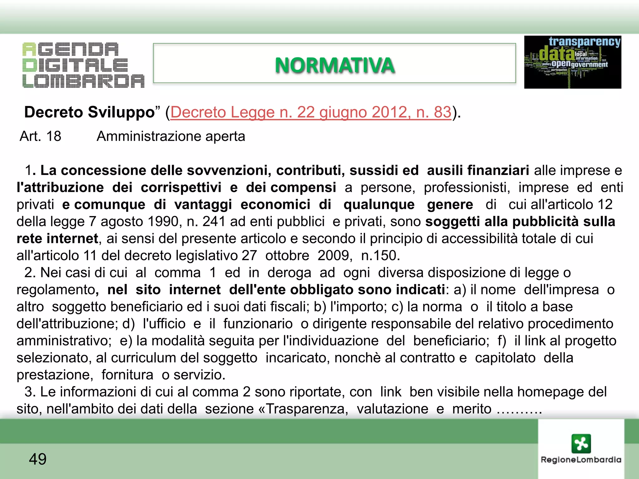 NORMATIVA
 Decreto Sviluppo” (Decreto Legge n. 22 giugno 2012, n. 83).
Art. 18      Amministrazione aperta

  1. La concessione delle sovvenzioni, contributi, sussidi ed ausili finanziari alle imprese e
l'attribuzione dei corrispettivi e dei compensi a persone, professionisti, imprese ed enti
privati e comunque di vantaggi economici di qualunque genere di cui all'articolo 12
della legge 7 agosto 1990, n. 241 ad enti pubblici e privati, sono soggetti alla pubblicità sulla
rete internet, ai sensi del presente articolo e secondo il principio di accessibilità totale di cui
all'articolo 11 del decreto legislativo 27 ottobre 2009, n.150.
  2. Nei casi di cui al comma 1 ed in deroga ad ogni diversa disposizione di legge o
regolamento, nel sito internet dell'ente obbligato sono indicati: a) il nome dell'impresa o
altro soggetto beneficiario ed i suoi dati fiscali; b) l'importo; c) la norma o il titolo a base
dell'attribuzione; d) l'ufficio e il funzionario o dirigente responsabile del relativo procedimento
amministrativo; e) la modalità seguita per l'individuazione del beneficiario; f) il link al progetto
selezionato, al curriculum del soggetto incaricato, nonchè al contratto e capitolato della
prestazione, fornitura o servizio.
  3. Le informazioni di cui al comma 2 sono riportate, con link ben visibile nella homepage del
sito, nell'ambito dei dati della sezione «Trasparenza, valutazione e merito ……….


  49
 