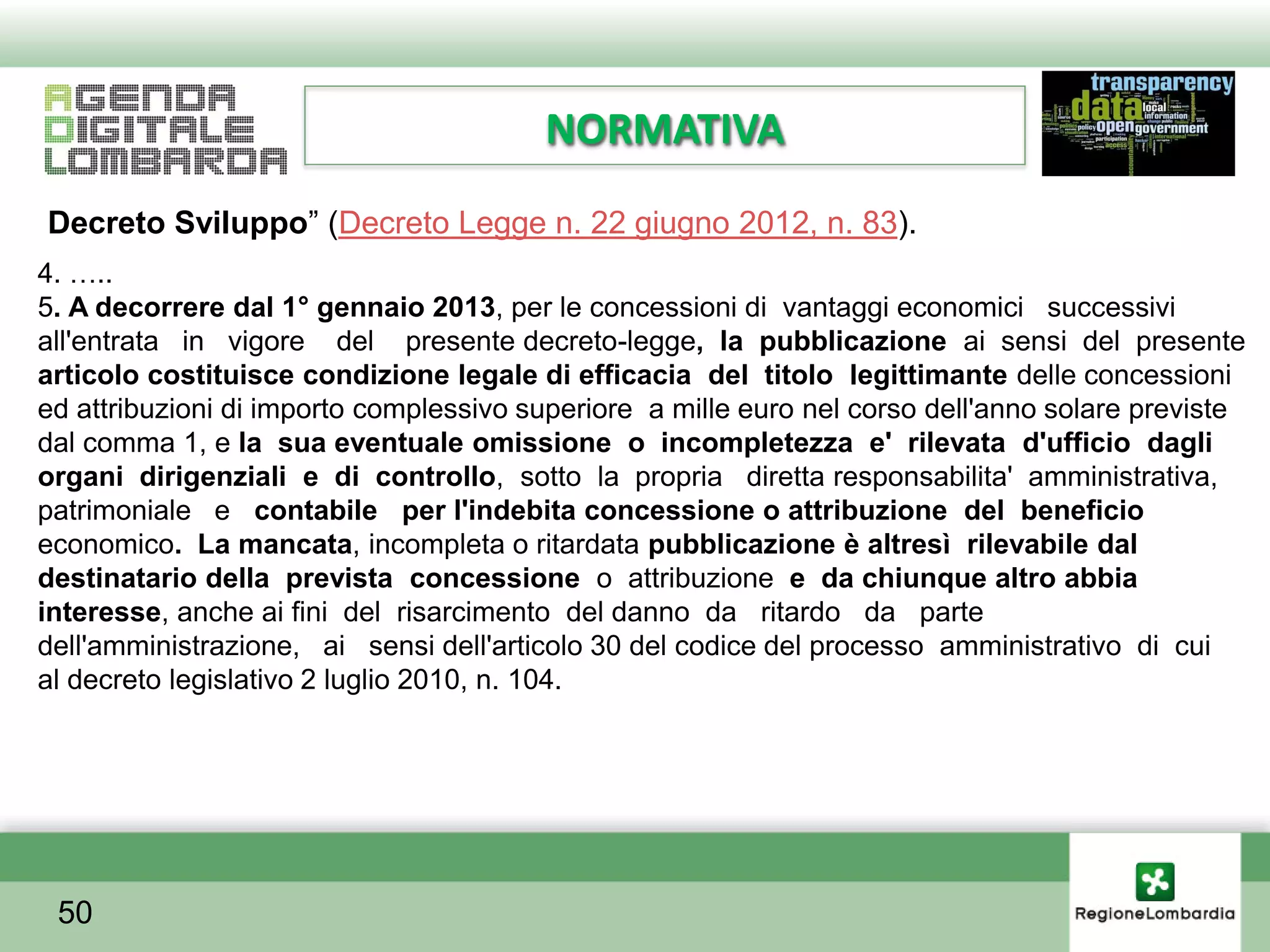 NORMATIVA
Decreto Sviluppo” (Decreto Legge n. 22 giugno 2012, n. 83).
4. …..
5. A decorrere dal 1° gennaio 2013, per le concessioni di vantaggi economici successivi
all'entrata in vigore del presente decreto-legge, la pubblicazione ai sensi del presente
articolo costituisce condizione legale di efficacia del titolo legittimante delle concessioni
ed attribuzioni di importo complessivo superiore a mille euro nel corso dell'anno solare previste
dal comma 1, e la sua eventuale omissione o incompletezza e' rilevata d'ufficio dagli
organi dirigenziali e di controllo, sotto la propria diretta responsabilita' amministrativa,
patrimoniale e contabile per l'indebita concessione o attribuzione del beneficio
economico. La mancata, incompleta o ritardata pubblicazione è altresì rilevabile dal
destinatario della prevista concessione o attribuzione e da chiunque altro abbia
interesse, anche ai fini del risarcimento del danno da ritardo da parte
dell'amministrazione, ai sensi dell'articolo 30 del codice del processo amministrativo di cui
al decreto legislativo 2 luglio 2010, n. 104.




 50
 