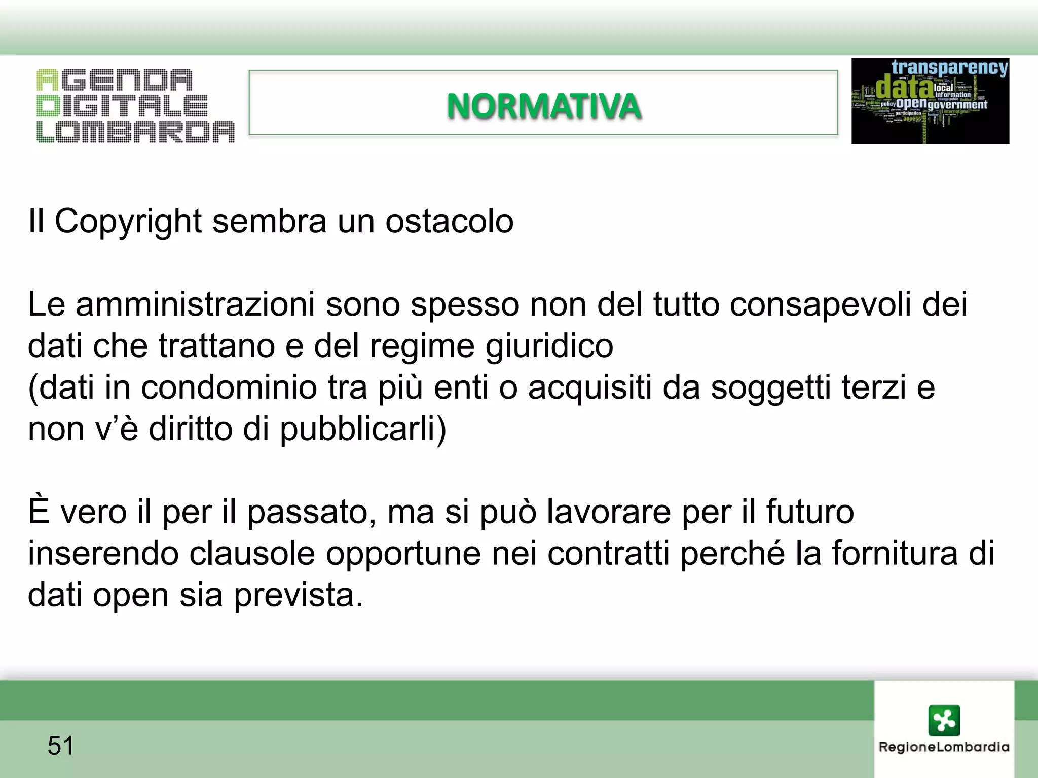 NORMATIVA


Il Copyright sembra un ostacolo

Le amministrazioni sono spesso non del tutto consapevoli dei
dati che trattano e del regime giuridico
(dati in condominio tra più enti o acquisiti da soggetti terzi e
non v’è diritto di pubblicarli)

È vero il per il passato, ma si può lavorare per il futuro
inserendo clausole opportune nei contratti perché la fornitura di
dati open sia prevista.



 51
 