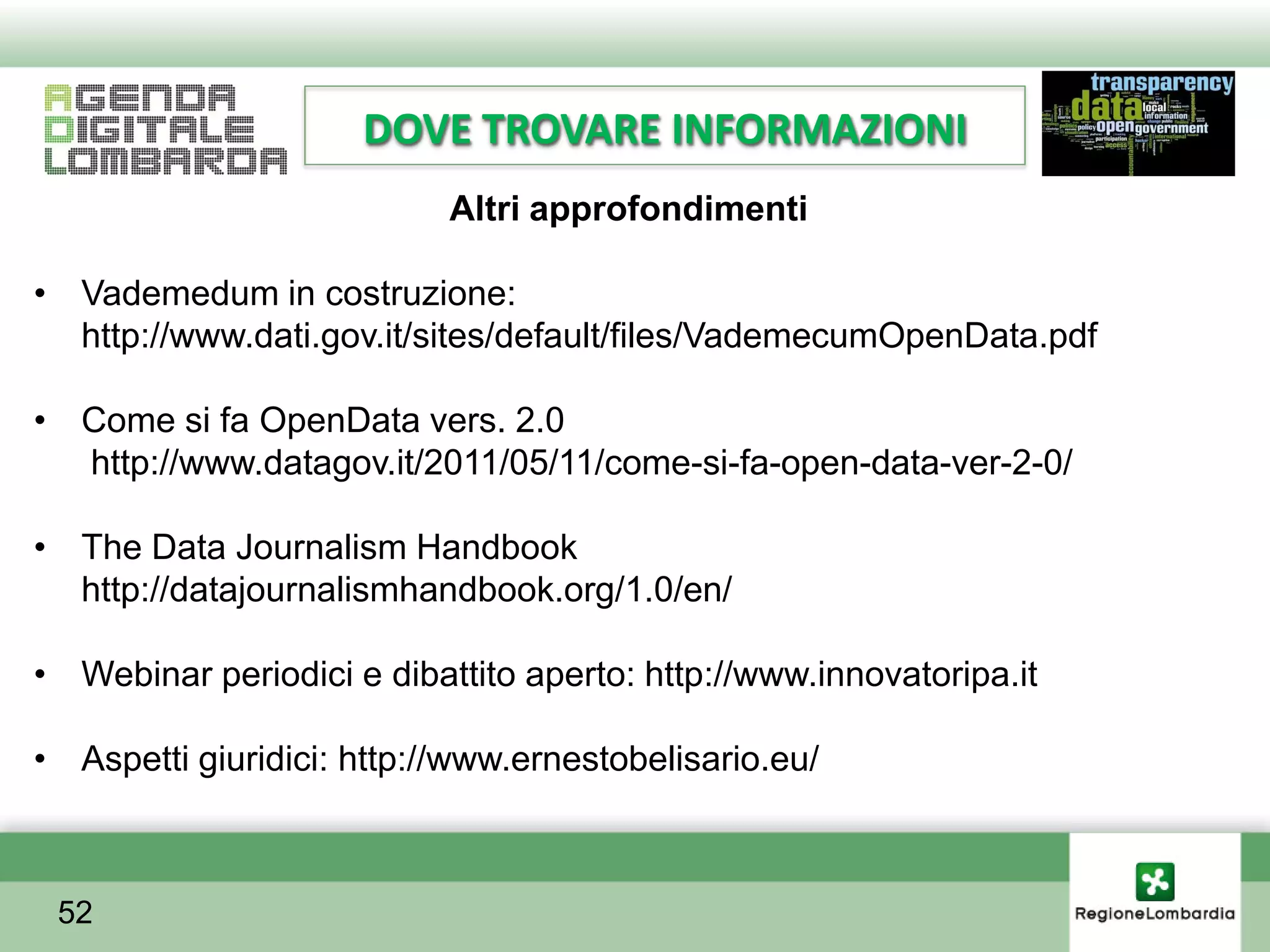 DOVE TROVARE INFORMAZIONI
                           Altri approfondimenti

• Vademedum in costruzione:
  http://www.dati.gov.it/sites/default/files/VademecumOpenData.pdf

• Come si fa OpenData vers. 2.0
  http://www.datagov.it/2011/05/11/come-si-fa-open-data-ver-2-0/

• The Data Journalism Handbook
  http://datajournalismhandbook.org/1.0/en/

• Webinar periodici e dibattito aperto: http://www.innovatoripa.it

• Aspetti giuridici: http://www.ernestobelisario.eu/



 52
 