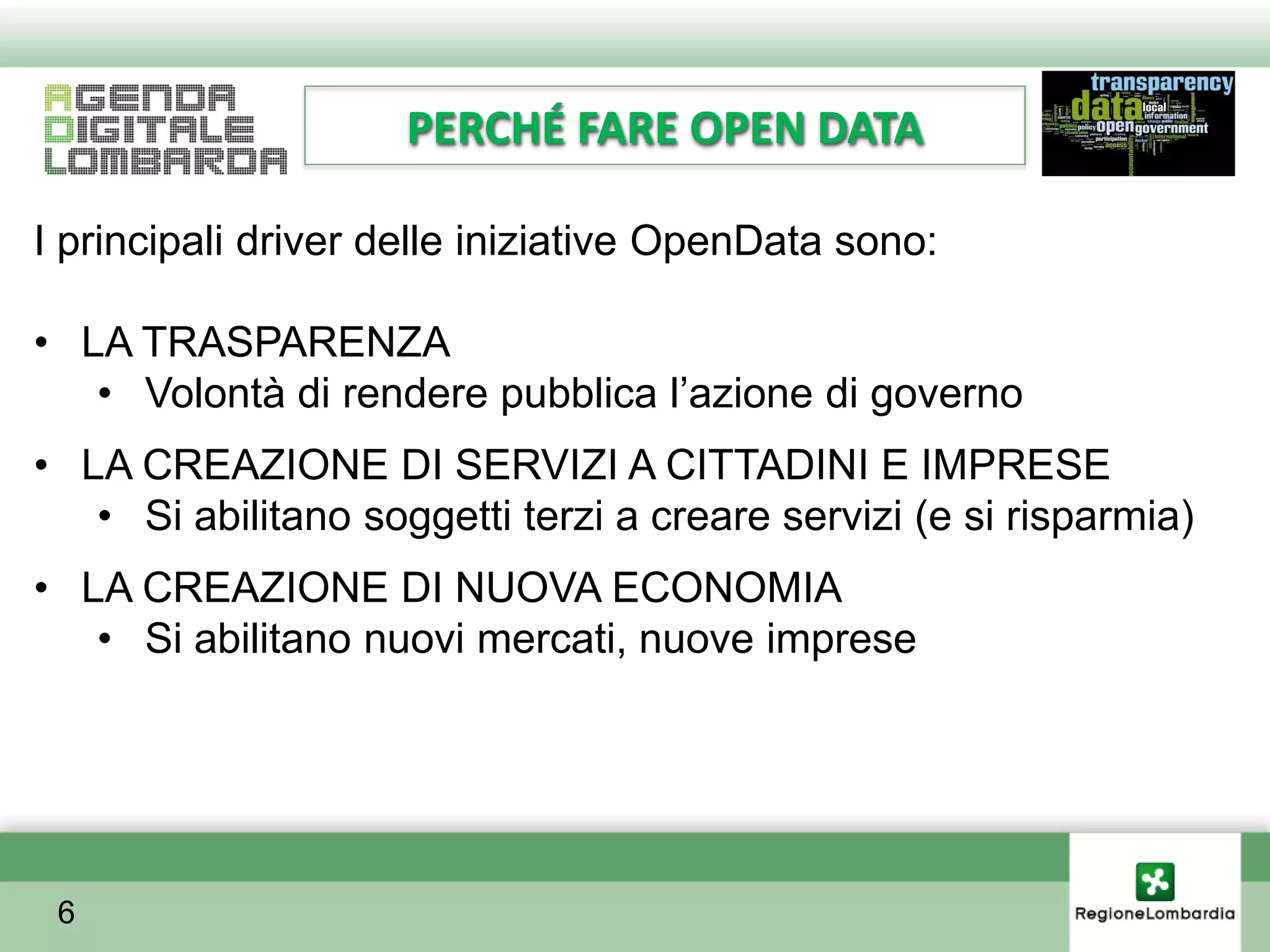 PERCHÉ FARE OPEN DATA

I principali driver delle iniziative OpenData sono:

• LA TRASPARENZA
   • Volontà di rendere pubblica l’azione di governo
• LA CREAZIONE DI SERVIZI A CITTADINI E IMPRESE
   • Si abilitano soggetti terzi a creare servizi (e si risparmia)
• LA CREAZIONE DI NUOVA ECONOMIA
   • Si abilitano nuovi mercati, nuove imprese




 6
 