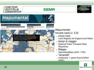ESEMPI




         ●    Mapumental:
         ●    trovare casa (v. 3.0)
               ●   prezzi case
               –   Land Registry for England and Wales
               ●   tempi di viaggio
               –   National Public Transport Data
                   Repository
               ●   Mappe
               –   OpenStreetMap (UGC + PSI)
               ●   "amenità"
              –    mySociety -> game ScenicOrNot
                   (UGC)


23
 