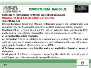 OPPORTUNITÀ: BANDI UE
Challenge 4: Technologies for Digital Content and Languages
Objective ICT-2013.4.3 SME initiative on analytics
Target Outcomes
Helping European Small and Medium Enterprises acquire the competences and
resources they need to develop innovative content and data analytics services.
Development of services based on the use of available data, particularly from
public bodies, is specifically required for theme a) and encouraged for theme c).
a) Integrated Open Data Incubator
An Integrated Project to establish an environment and calling for efficient, small
scale development of services of commercial interest based on the use of European
open data by Small and Medium Enterprises (SMEs). …..
c) Software components and intuitive end user applications based on reuse of
open data
Development of software components supporting the whole life cycle of reuse of
multilingual open data, particularly from public bodies. …


 27
 