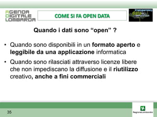 COME SI FA OPEN DATA

           Quando i dati sono “open” ?

• Quando sono disponibili in un formato aperto e
  leggibile da una applicazione informatica
• Quando sono rilasciati attraverso licenze libere
  che non impediscano la diffusione e il riutilizzo
  creativo, anche a fini commerciali




 35
 